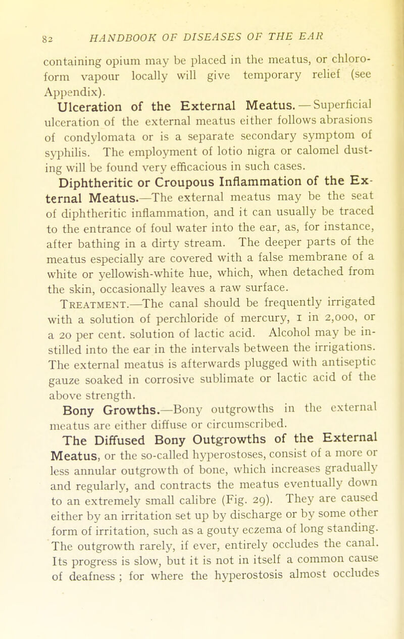 containing opium may be placed in tlie meatus, or chloro- form vapour locally will give temporary relief (see Appendix). Ulceration of the External Meatus.—Superficial ulceration of the external meatus either follows abrasions of condylomata or is a separate secondary symptom of syphiHs. The employment of lotio nigra or calomel dust- ing will be found very efficacious in such cases. Diphtheritic or Croupous Inflammation of the Ex- ternal Meatus.—The external meatus may be the seat of diphtheritic inflammation, and it can usually be traced to the entrance of foul water into the ear, as, for instance, after bathing in a dirty stream. The deeper parts of the meatus especially are covered with a false membrane of a white or yellowish-white hue, which, when detached from the skin, occasionally leaves a raw surface. Treatment.—The canal should be frequently irrigated with a solution of perchloride of mercury, i in 2,000, or a 20 per cent, solution of lactic acid. Alcohol may be in- stilled into the ear in the intervals between the irrigations. The external meatus is afterwards plugged with antiseptic gauze soaked in corrosive sublimate or lactic acid of the above strength. Bony Growths.—Bony outgrowths in the external meatus are either diffuse or circumscribed. The Diffused Bony Outgrowths of the External Meatus, or the so-called hyperostoses, consist of a more or less annular outgrowth of bone, which increases gradually and regularly, and contracts the meatus eventually down to an extremely small calibre (Fig. 29). They are caused either by an irritation set up by discharge or by some other form of irritation, such as a gouty eczema of long standing. The outgrowth rarely, if ever, entirely occludes the canal. Its progress is slow, but it is not in itself a common cause of deafness ; for where the hyperostosis almost occludes