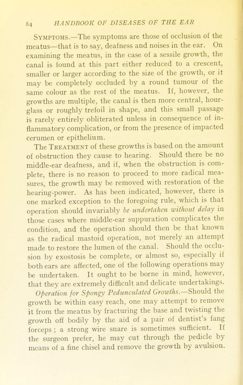 Symptoms.—The symptoms are those of occlusion of the meatus—that is to say, deafness and noises in the ear. On examining the meatus, in the case of a sessile growth, the canal is found at this part either reduced to a crescent, smaller or larger according to the size of the growth, or it may be completely occluded by a round tumour of the same colour as the rest of the meatus. If, however, the growths are multiple, the canal is then more central, hour- glass or roughly trefoil in shape, and this small passage is rarely entirely obliterated unless in consequence of in- flammatory complication, or from the presence of impacted cerumen or epithelium. The Treatment of these growths is based on the amount of obstruction they cause to hearing. Should there be no middle-ear deafness, and if, when the obstruction is com- plete, there is no reason to proceed to more radical mea- sures, the growth may be removed with restoration of the hearing-power. As has been indicated, however, there is one marked exception to the foregoing rule, which is that operation should invariably he undertaken without delay in those cases where middle-ear suppuration complicates the condition, and the operation should then be that known as the radical mastoid operation, not merely an attempt made to restore the lumen of the canal. Should the occlu- sion by exostosis be complete, or almost so, especially if both ears are affected, one of the following operations may be undertaken. It ought to be borne in mind, however, that they are extremely difficult and delicate undertakings. Operation for Spongy Pedunculated Growths.—Should the growth be within easy reach, one may attempt to remove it from the meatus by fracturing the base and twisting the growth off bodily by the aid of a pair of dentist's fang forceps ; a strong wire snare is sometimes sufficient. If the surgeon prefer, he may cut through the pedicle by means of a fine chisel and remove the growth by avulsion.