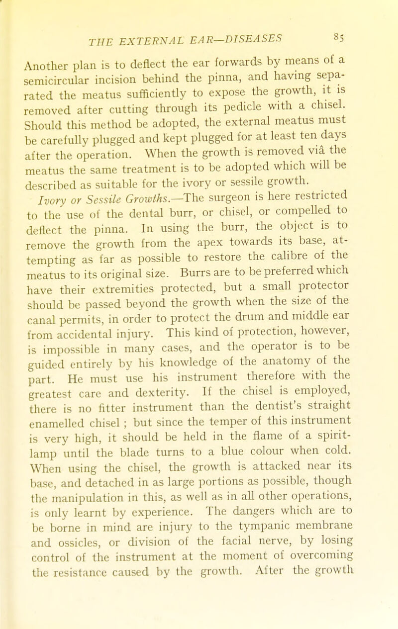 Another plan is to deflect the ear forwards by means of a semicircular incision behind the pinna, and havmg sepa- rated the meatus sufficiently to expose the growth, it is removed after cutting through its pedicle with a chisel. Should this method be adopted, the external meatus must be carefully plugged and kept plugged for at least ten days after the operation. When the growth is removed via the meatus the same treatment is to be adopted which will be described as suitable for the ivory or sessile growth. Ivory or Sessile GroiMs.—The surgeon is here restricted to the use of the dental burr, or chisel, or compelled to deflect the pinna. In using the burr, the object is to remove the growth from the apex towards its base, at- tempting as far as possible to restore the calibre of the meatus to its original size. Burrs are to be preferred which have their extremities protected, but a small protector should be passed beyond the growth when the size of the canal permits, in order to protect the drum and middle ear from accidental injury. This kind of protection, however, is impossible in many cases, and the operator is to be guided entirely by his knowledge of the anatomy of the part. He must use his instrument therefore with the greatest care and dexterity. If the chisel is employed, there is no fitter instrument than the dentist's straight enamelled chisel ; but since the temper of this instrument is very high, it should be held in the flame of a spirit- lamp until the blade turns to a blue colour when cold. When using the chisel, the growth is attacked near its base, and detached in as large portions as possible, though the manipulation in this, as well as in all other operations, is only learnt by experience. The dangers which are to be borne in mind are injury to the tympanic membrane and ossicles, or division of the facial nerve, by losing control of the instrument at the moment of overcoming the resistance caused by the growth. After the growth