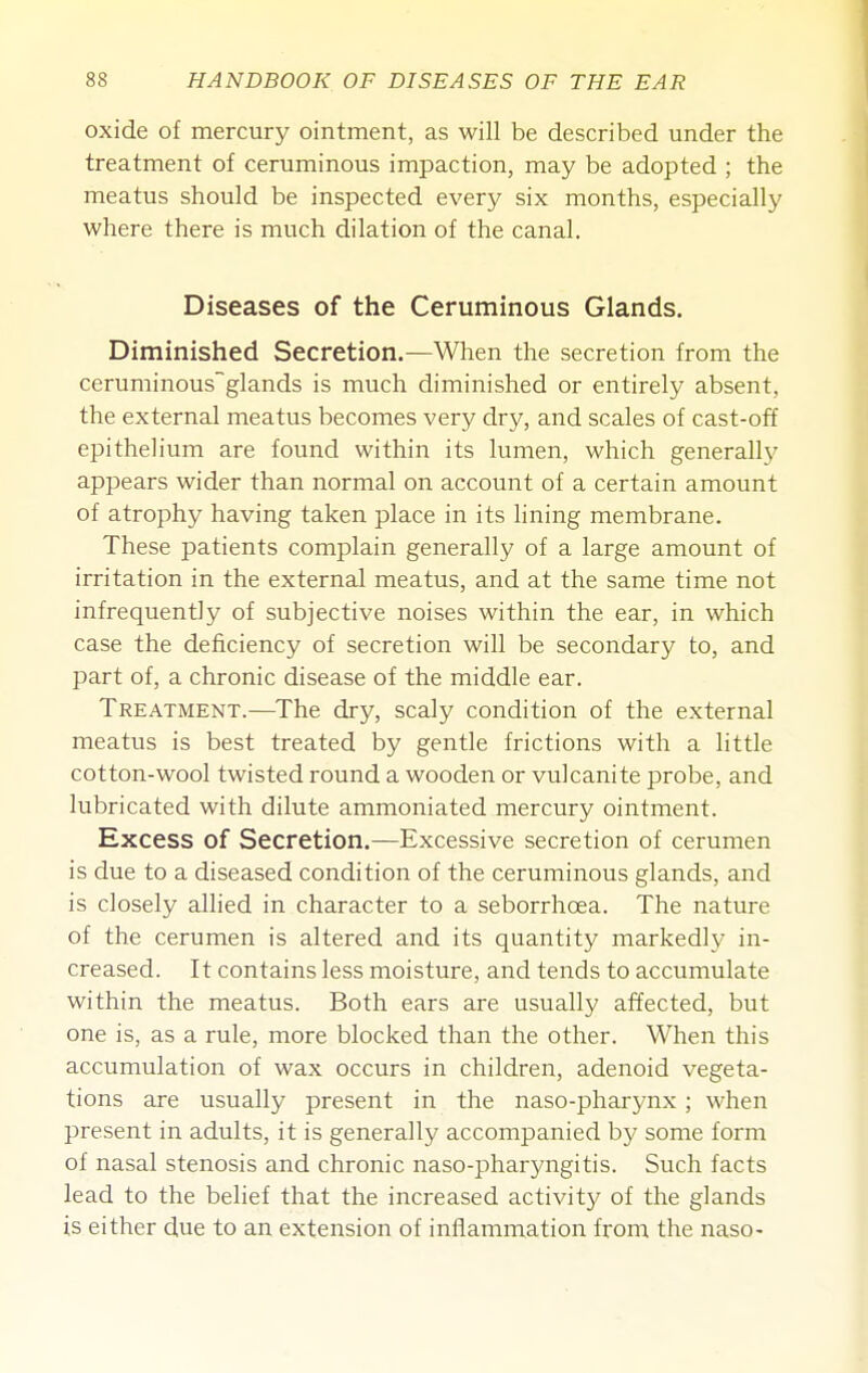 oxide of mercury ointment, as will be described under the treatment of ceruminous impaction, may be adopted ; the meatus should be inspected every six months, especially where there is much dilation of the canal. Diseases of the Ceruminous Glands. Diminished Secretion.—When the secretion from the ceruminousglands is much diminished or entirely absent, the external meatus becomes very dry, and scales of cast-off epithelium are found within its lumen, which generally appears wider than normal on account of a certain amount of atrophy having taken place in its lining membrane. These patients complain generally of a large amount of irritation in the external meatus, and at the same time not infrequently of subjective noises within the ear, in which case the deficiency of secretion will be secondary to, and part of, a chronic disease of the middle ear. Treatment.—^The dry, scaly condition of the external meatus is best treated by gentle frictions with a little cotton-wool twisted round a wooden or vulcanite probe, and lubricated with dilute ammoniated mercury ointment. Excess of Secretion.—Excessive secretion of cerumen is due to a diseased condition of the ceruminous glands, and is closely allied in character to a seborrhoea. The nature of the cerumen is altered and its quantity markedh- in- creased. It contains less moisture, and tends to accumulate within the meatus. Both ears are usually affected, but one is, as a rule, more blocked than the other. When this accumulation of wax occurs in children, adenoid vegeta- tions are usually present in the naso-pharynx ; when present in adults, it is generally accompanied b)' some form of nasal stenosis and chronic naso-pharyngitis. Such facts lead to the belief that the increased activity of the glands is either due to an extension of inflammation from the naso-