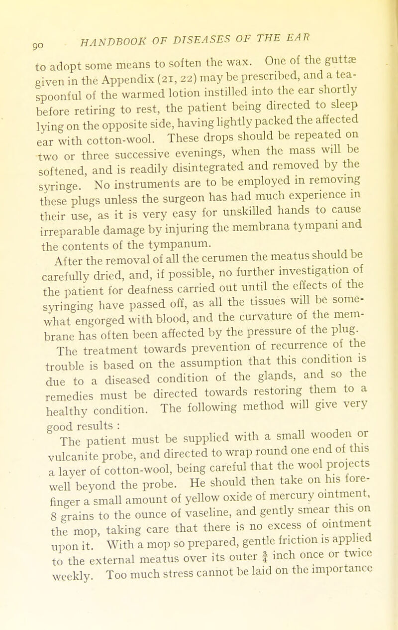 to adopt some means to soften the wax. One of the guttle Piven in the Appendix (21, 22) may be prescribed, and a tea- spoonful of the warmed lotion instilled into the ear shortly before retiring to rest, the patient being directed to sleep lying on the opposite side, having lightly packed the affected ear with cotton-wool. These drops should be repeated on •two or three successive evenings, when the mass will be softened, and is readily disintegrated and removed by the syringe. No instruments are to be employed m removmg these plugs unless the surgeon has had much experience m their use, as it is very easy for unskilled hands to cause irreparable damage by injuring the membrana tympani and the contents of the tympanum. After the removal of all the cerumen the meatus should be carefully dried, and, if possible, no further investigation of the patient for deafness carried out until the effects of the syringing have passed off, as all the tissues will be some- what engorged with blood, and the curvature of the mem- brane has often been affected by the pressure of the plug The treatment towards prevention of recurrence of tlie trouble is based on the assumption that this condition is due to a diseased condition of the glands, and so the remedies must be directed towards restoring them to a healthy condition. The following method will give very good results : n j „^ The patient must be supplied with a small wooden or vulcanite probe, and directed to wrap round one end of this a layer of cotton-wool, being careful that the wool projects well beyond the probe. He should then take on his fore- finger a small amount of yellow oxide of mercury ointment, 8 grains to the ounce of vaseline, and gently smear this on the mop, taking care that there is no excess of ointment upon it With a mop so prepared, gentle friction is applied to the external meatus over its outer | inch once or twice weekly Too much stress cannot be laid on the importance