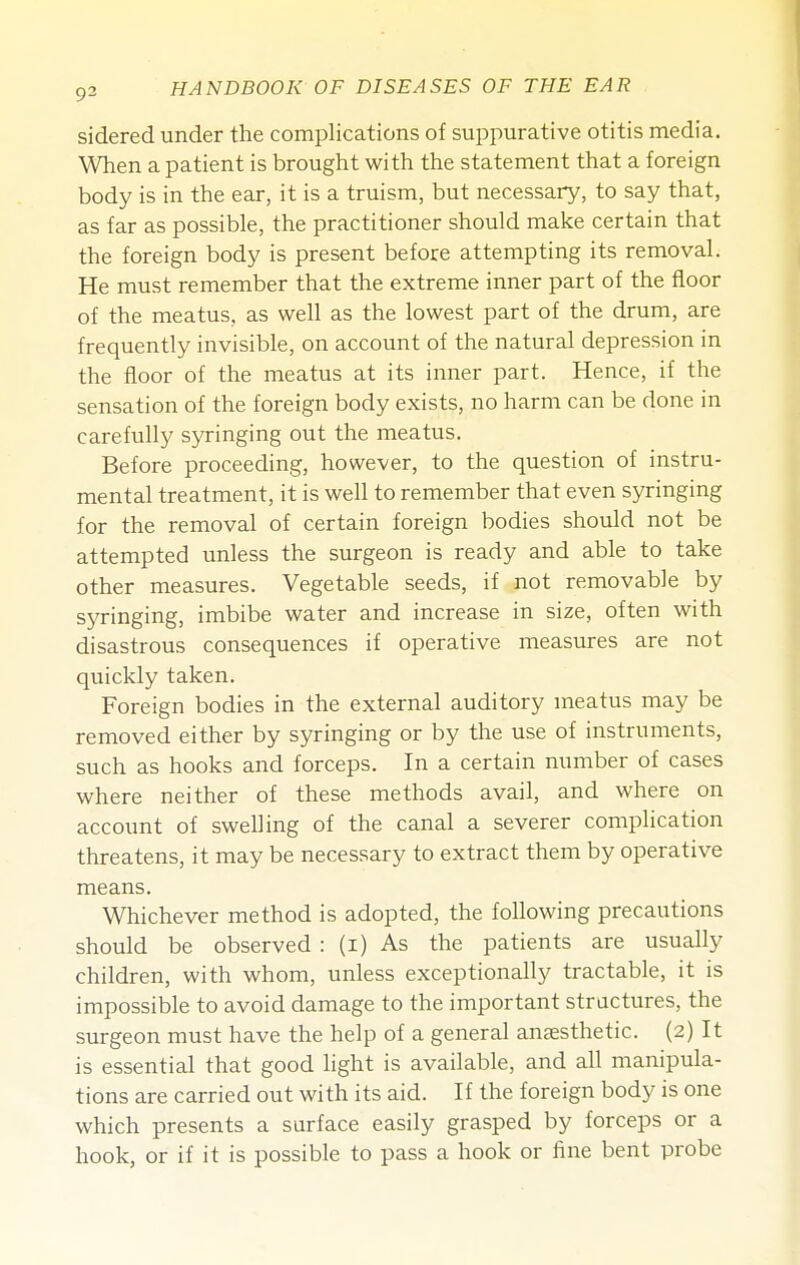 sidered under the complications of suppurative otitis media. When a patient is brought with the statement that a foreign body is in the ear, it is a truism, but necessary, to say that, as far as possible, the practitioner should make certain that the foreign body is present before attempting its removal. He must remember that the extreme inner part of the floor of the meatus, as well as the lowest part of the drum, are frequently invisible, on account of the natural depression in the floor of the meatus at its inner part. Hence, if the sensation of the foreign body exists, no harm can be done in carefully syringing out the meatus. Before proceeding, however, to the question of instru- mental treatment, it is well to remember that even syringing for the removal of certain foreign bodies should not be attempted unless the surgeon is ready and able to take other measures. Vegetable seeds, if not removable by syringing, imbibe water and increase in size, often with disastrous consequences if operative measures are not quickly taken. Foreign bodies in the external auditory meatus may be removed either by syringing or by the use of instruments, such as hooks and forceps. In a certain number of cases where neither of these methods avail, and where on account of swelling of the canal a severer complication threatens, it may be necessary to extract them by operative means. Whichever method is adopted, the following precautions should be observed : (i) As the patients are usually children, with whom, unless exceptionally tractable, it is impossible to avoid damage to the important structures, the surgeon must have the help of a general anaesthetic. (2) It is essential that good light is available, and all manipula- tions are carried out with its aid. If the foreign body is one which presents a surface easily grasped by forceps or a hook, or if it is possible to pass a hook or fine bent probe