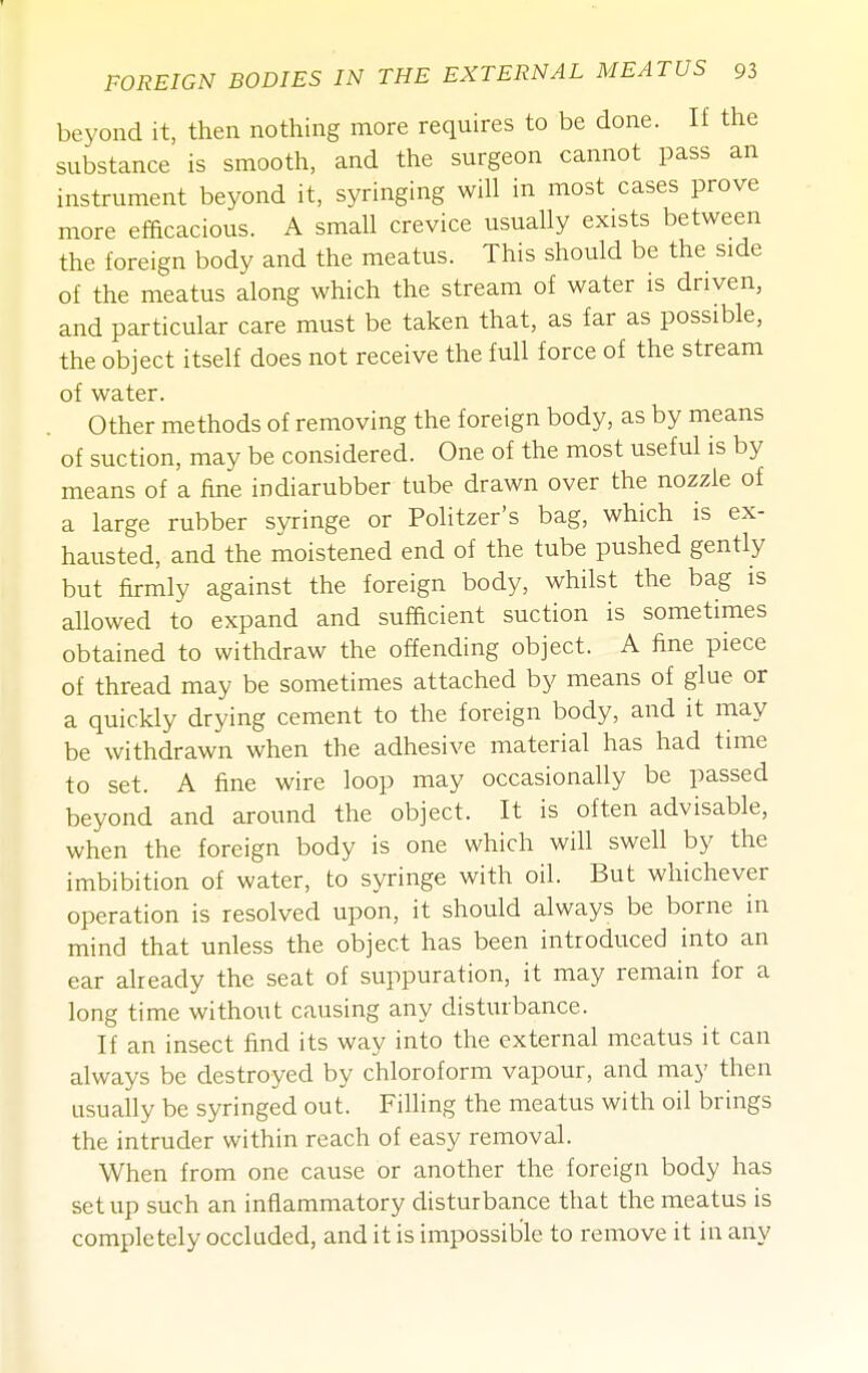 beyond it, then nothing more requires to be done. If the substance is smooth, and the surgeon cannot pass an instrument beyond it, syringing will in most cases prove more efficacious. A small crevice usually exists between the foreign body and the meatus. This should be the side of the meatus along which the stream of water is driven, and particular care must be taken that, as far as possible, the object itself does not receive the full force of the stream of water. Other methods of removing the foreign body, as by means of suction, may be considered. One of the most useful is by means of a fine indiarubber tube drawn over the nozzle of a large rubber syringe or Politzer's bag, which is ex- hausted, and the moistened end of the tube pushed gently but firmly against the foreign body, whilst the bag is allowed to expand and sufficient suction is sometimes obtained to withdraw the offending object. A fine piece of thread may be sometimes attached by means of glue or a quickly drying cement to the foreign body, and it may be withdrawn when the adhesive material has had time to set. A fine wire loop may occasionally be passed beyond and around the object. It is often advisable, when the foreign body is one which will swell by the imbibition of water, to syringe with oil. But whichever operation is resolved upon, it should always be borne in mind that unless the object has been introduced into an ear aheady the seat of suppuration, it may remain for a long time without causing any disturbance. If an insect find its way into the external meatus it can always be destroyed by chloroform vapour, and may then usually be syringed out. Filling the meatus with oil brings the intruder within reach of easy removal. When from one cause or another the foreign body has setup such an inflammatory disturbance that the meatus is completely occluded, and it is impossible to remove it in any