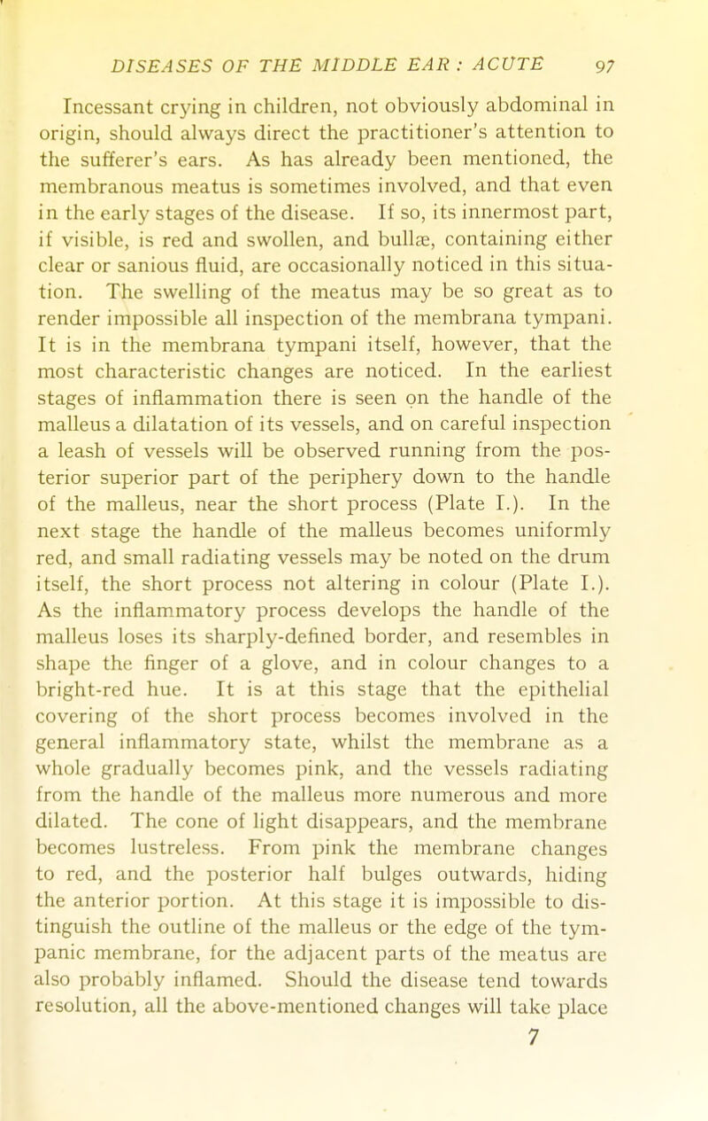 Incessant crying in children, not obviously abdominal in origin, should always direct the practitioner's attention to the sufferer's ears. As has already been mentioned, the membranous meatus is sometimes involved, and that even in the early stages of the disease. If so, its innermost part, if visible, is red and swollen, and bullje, containing either clear or sanious fluid, are occasionally noticed in this situa- tion. The swelling of the meatus may be so great as to render impossible all inspection of the membrana tympani. It is in the membrana tympani itself, however, that the most characteristic changes are noticed. In the earliest stages of inflammation there is seen on the handle of the malleus a dilatation of its vessels, and on careful inspection a leash of vessels will be observed running from the pos- terior superior part of the periphery down to the handle of the malleus, near the short process (Plate I.). In the next stage the handle of the malleus becomes uniformly red, and small radiating vessels may be noted on the drum itself, the short process not altering in colour (Plate I.). As the inflammatory process develops the handle of the malleus loses its sharply-defined border, and resembles in shape the finger of a glove, and in colour changes to a bright-red hue. It is at this stage that the epithehal covering of the short process becomes involved in the general inflammatory state, whilst the membrane as a whole gradually becomes pink, and the vessels radiating from the handle of the malleus more numerous and more dilated. The cone of hght disappears, and the membrane becomes lustreless. From pink the membrane changes to red, and the posterior half bulges outwards, hiding the anterior portion. At this stage it is impossible to dis- tinguish the outline of the malleus or the edge of the tym- panic membrane, for the adjacent parts of the meatus are also probably inflamed. Should the disease tend towards resolution, all the above-mentioned changes will take place 7
