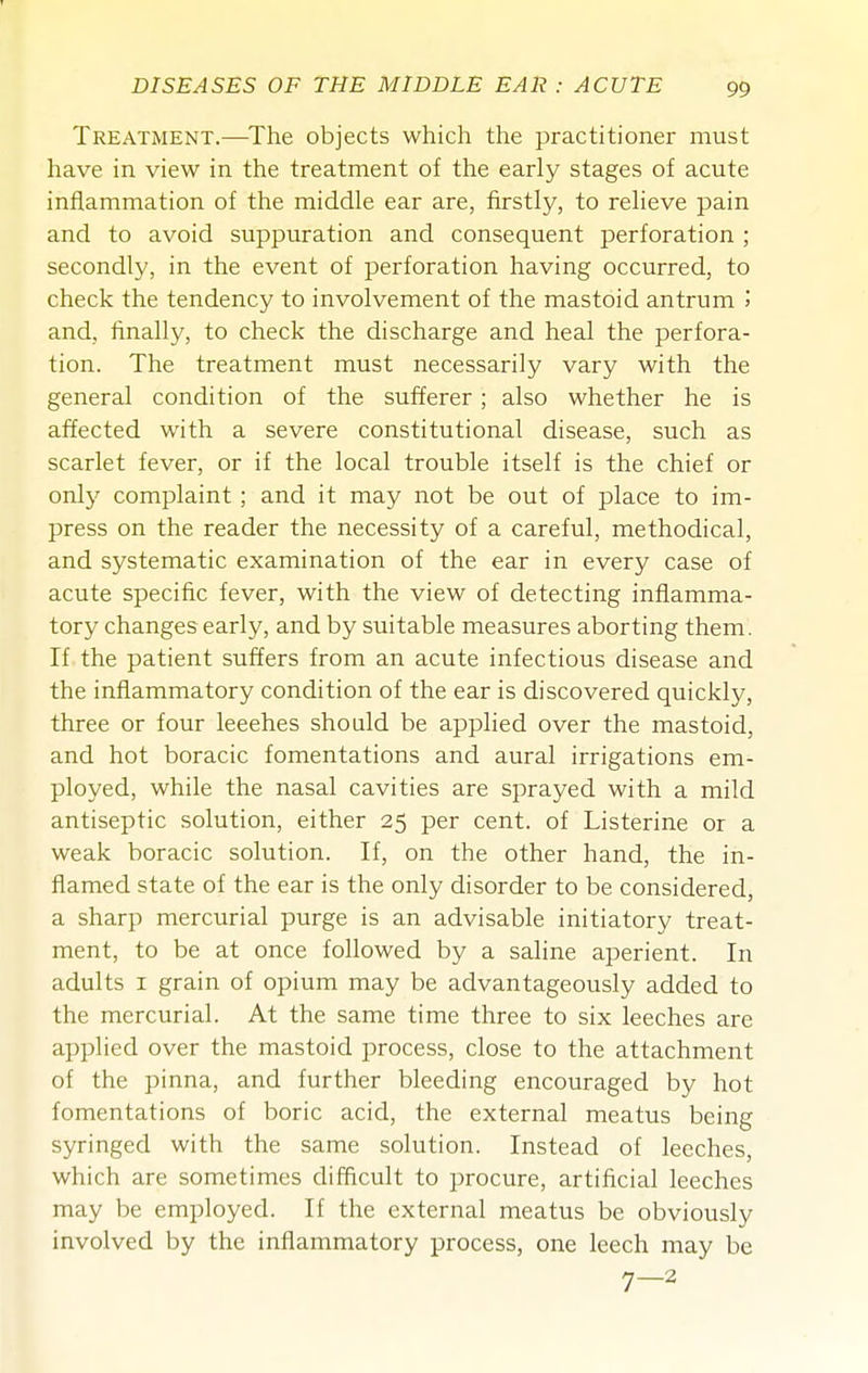 Treatment.—The objects which the practitioner must have in view in the treatment of the early stages of acute inflammation of the middle ear are, firstly, to relieve pain and to avoid suppuration and consequent perforation ; secondly, in the event of perforation having occurred, to check the tendency to involvement of the mastoid antrum 5 and, finally, to check the discharge and heal the perfora- tion. The treatment must necessarily vary with the general condition of the sufferer; also whether he is affected with a severe constitutional disease, such as scarlet fever, or if the local trouble itself is the chief or only complaint ; and it may not be out of place to im- press on the reader the necessity of a careful, methodical, and systematic examination of the ear in every case of acute specific fever, with the view of detecting inflamma- tory changes early, and by suitable measures aborting them. If the patient suffers from an acute infectious disease and the inflammatory condition of the ear is discovered quickly, three or four leeches should be applied over the mastoid, and hot boracic fomentations and aural irrigations em- ployed, while the nasal cavities are sprayed with a mild antiseptic solution, either 25 per cent, of Listerine or a weak boracic solution. If, on the other hand, the in- flamed state of the ear is the only disorder to be considered, a sharp mercurial purge is an advisable initiatory treat- ment, to be at once followed by a saline aperient. In adults I grain of opium may be advantageously added to the mercurial. At the same time three to six leeches are applied over the mastoid process, close to the attachment of the pinna, and further bleeding encouraged by hot fomentations of boric acid, the external meatus being syringed with the same solution. Instead of leeches, which are sometimes difficult to procure, artificial leeches may be employed. If the external meatus be obviously involved by the inflammatory process, one leech may be 7-2