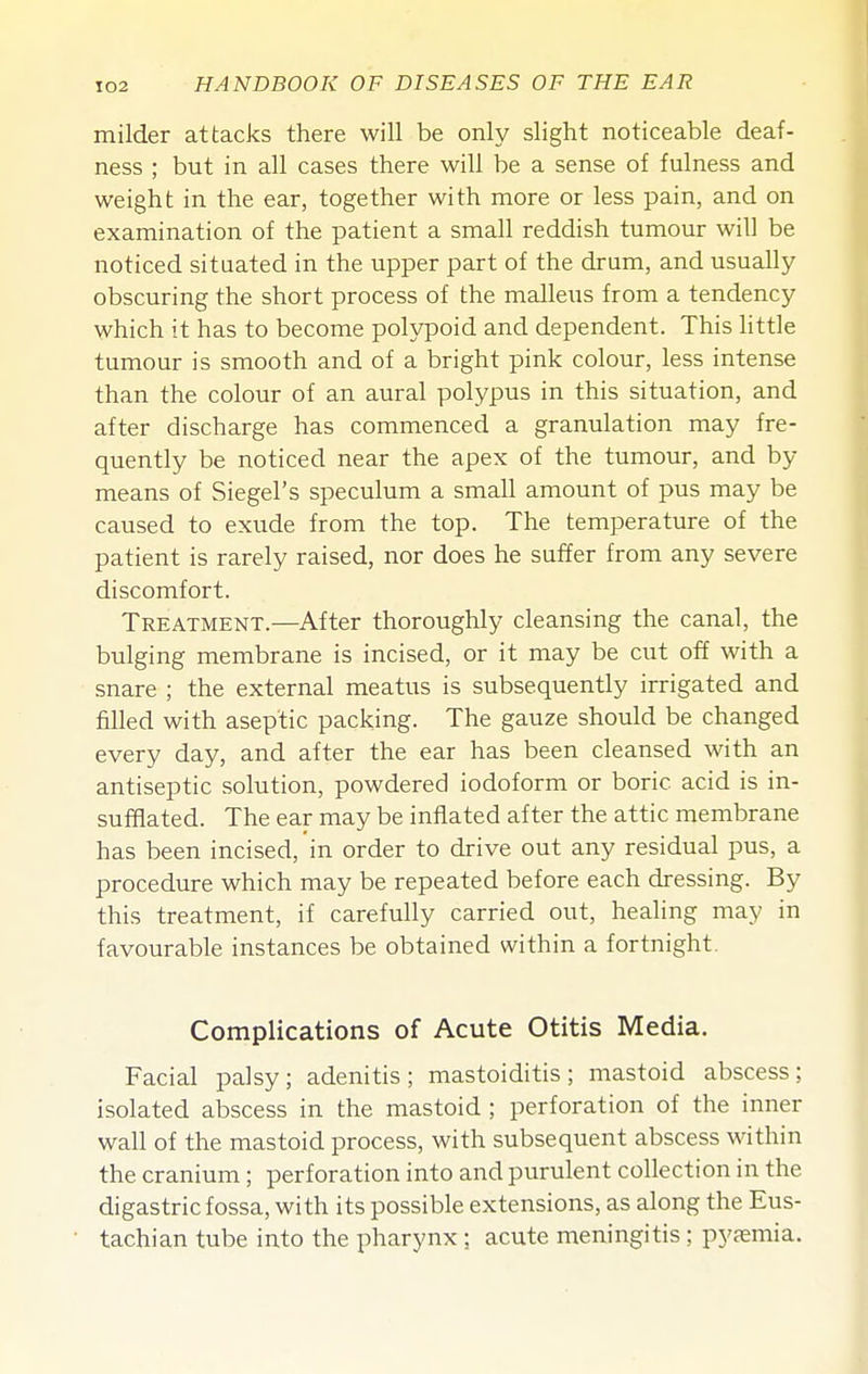 milder attacks there will be only slight noticeable deaf- ness ; but in all cases there will be a sense of fulness and weight in the ear, together with more or less pain, and on examination of the patient a small reddish tumour will be noticed situated in the upper part of the drum, and usually obscuring the short process of the malleus from a tendency which it has to become polypoid and dependent. This little tumour is smooth and of a bright pink colour, less intense than the colour of an aural polypus in this situation, and after discharge has commenced a granulation may fre- quently be noticed near the apex of the tumour, and by means of Siegel's speculum a small amount of pus may be caused to exude from the top. The temperature of the patient is rarely raised, nor does he suffer from any severe discomfort. Treatment.—After thoroughly cleansing the canal, the bulging membrane is incised, or it may be cut off with a snare ; the external meatus is subsequently irrigated and filled with aseptic packing. The gauze should be changed every day, and after the ear has been cleansed with an antiseptic solution, powdered iodoform or boric acid is in- sufflated. The ear may be inflated after the attic membrane has been incised, in order to drive out any residual pus, a procedure which may be repeated before each dressing. By this treatment, if carefully carried out, healing may in favourable instances be obtained within a fortnight. Complications of Acute Otitis Media. Facial palsy; adenitis; mastoiditis; mastoid abscess: isolated abscess in the mastoid ; perforation of the inner wall of the mastoid process, with subsequent abscess within the cranium ; perforation into and purulent collection in the digastric fossa, with its possible extensions, as along the Eus- tachian tube into the pharynx; acute meningitis; pyaemia.