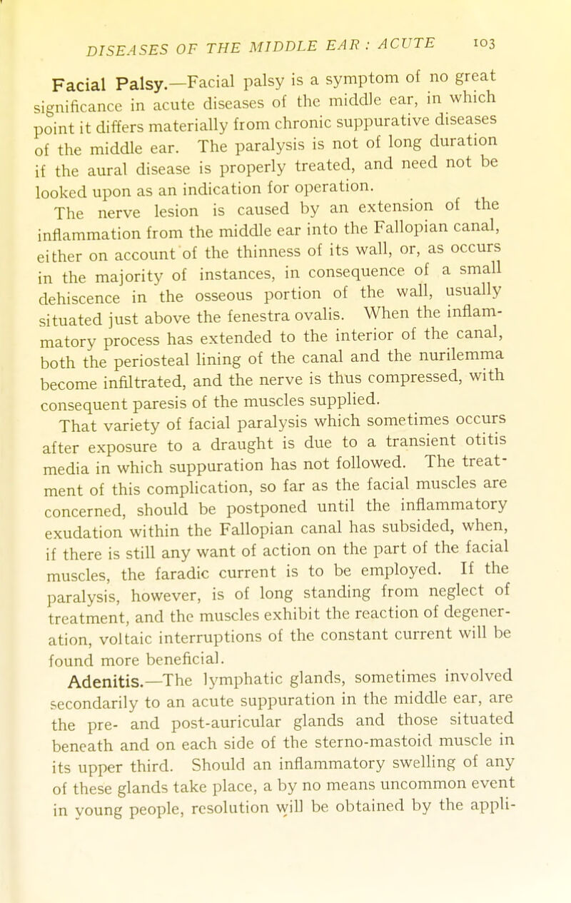 Facial Palsy—Facial palsy is a symptom of no great significance in acute diseases of the middle ear, in which point it differs materially from chronic suppurative diseases of the middle ear. The paralysis is not of long duration if the aural disease is properly treated, and need not be looked upon as an indication for operation. The nerve lesion is caused by an extension of the inflammation from the middle ear into the Fallopian canal, either on account of the thinness of its wall, or, as occurs in the majority of instances, in consequence of a small dehiscence in the osseous portion of the wall, usually situated just above the fenestra ovalis. When the inflam- matory process has extended to the interior of the canal, both the periosteal lining of the canal and the nurilemma become infiltrated, and the nerve is thus compressed, with consequent paresis of the muscles supplied. That variety of facial paralysis which sometimes occurs after exposure to a draught is due to a transient otitis media in which suppuration has not followed. The treat- ment of this complication, so far as the facial muscles are concerned, should be postponed until the inflammatory exudation within the Fallopian canal has subsided, when, if there is still any want of action on the part of the facial muscles, the faradic current is to be employed. If the paralysis, however, is of long standing from neglect of treatment, and the muscles exhibit the reaction of degener- ation, voltaic interruptions of the constant current will be found more beneficial. Adenitis.—The lymphatic glands, sometimes involved secondarily to an acute suppuration in the middle ear, are the pre- and post-auricular glands and those situated beneath and on each side of the sterno-mastoid muscle in its upper third. Should an inflammatory swelling of any of these glands take place, a by no means uncommon event in young people, resolution will be obtained by the appli-