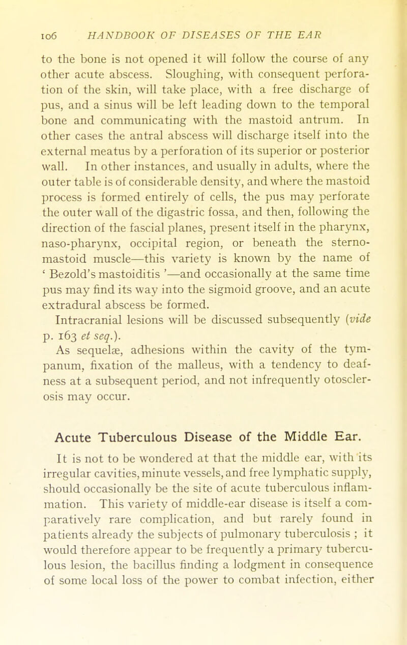 to the bone is not opened it will follow the course of any other acute abscess. Sloughing, with consequent perfora- tion of the skin, will take place, with a free discharge of pus, and a sinus will be left leading down to the temporal bone and communicating with the mastoid antrum. In other cases the antral abscess will discharge itself into the external meatus by a perforation of its superior or posterior wall. In other instances, and usually in adults, where the outer table is of considerable density, and where the mastoid process is formed entirely of cells, the pus may perforate the outer wall of the digastric fossa, and then, following the direction of the fascial planes, present itself in the pharynx, naso-pharynx, occipital region, or beneath the sterno- mastoid muscle—this variety is known by the name of ' Bezold's mastoiditis '—and occasionally at the same time pus may find its way into the sigmoid groove, and an acute extradural abscess be formed. Intracranial lesions will be discussed subsequently {vide p. 163 et seq.). As sequelae, adhesions within the cavity of the tym- panum, fixation of the malleus, with a tendency to deaf- ness at a subsequent period, and not infrequently otoscler- osis may occur. Acute Tuberculous Disease of the Middle Ear. It is not to be wondered at that the middle ear, with its irregular cavities, minute vessels, and free lymphatic supply, should occasionally be the site of acute tuberculous inflam- mation. This variety of middle-ear disease is itself a com- paratively rare complication, and but rarely found in patients already the subjects of pulmonary tuberculosis ; it would therefore appear to be frequently a primary tubercu- lous lesion, the bacillus finding a lodgment in consequence of some local loss of the power to combat infection, either