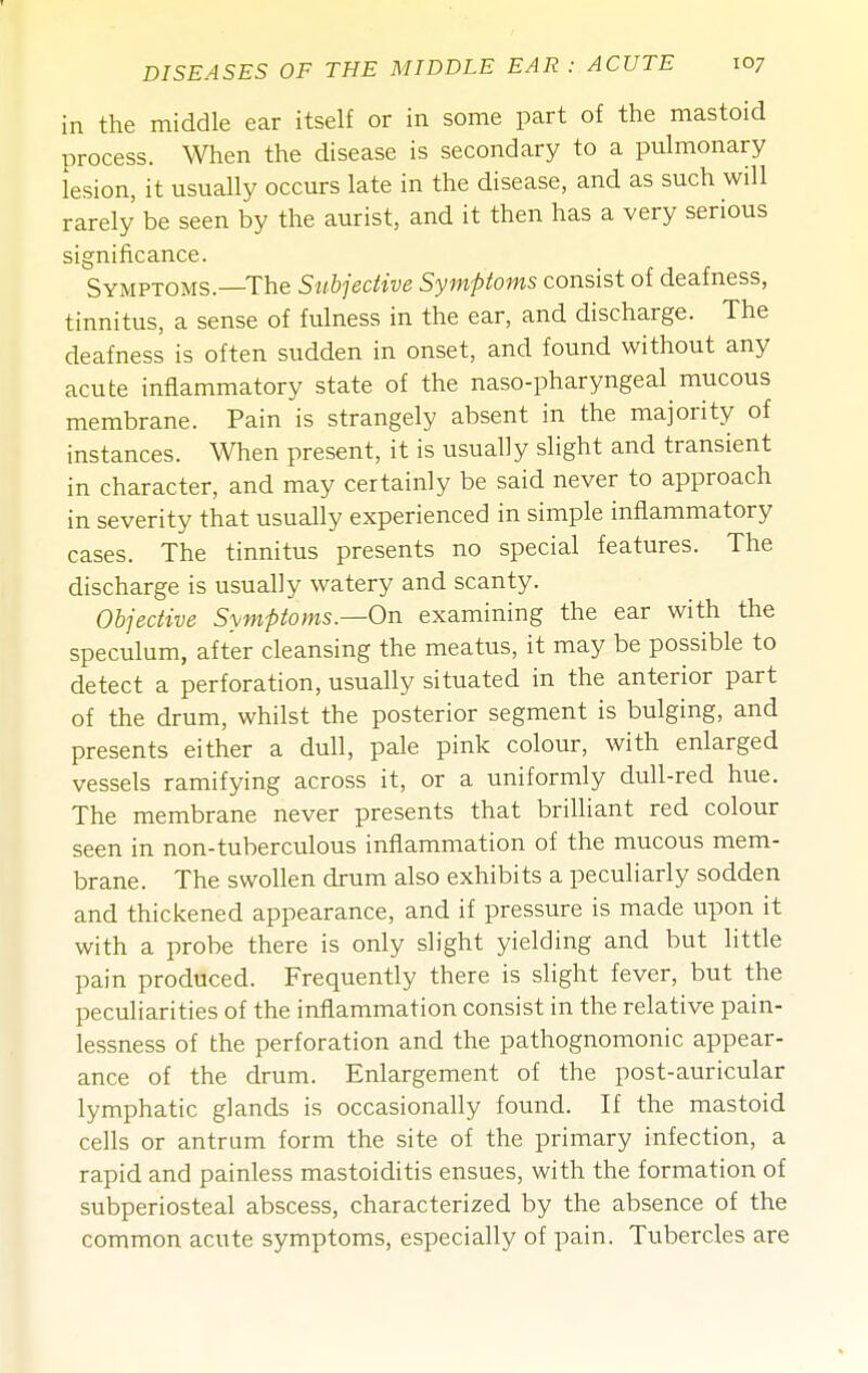 in the middle ear itself or in some part of the mastoid process. When the disease is secondary to a pulmonary lesion, it usually occurs late in the disease, and as such will rarely be seen by the aurist, and it then has a very serious significance. Symptoms.—The Subjective Symptoms consist of deafness, tinnitus, a sense of fulness in the ear, and discharge. The deafness is often sudden in onset, and found without any acute inflammatory state of the naso-pharyngeal mucous membrane. Pain is strangely absent in the majority of instances. When present, it is usually slight and transient in character, and may certainly be said never to approach in severity that usually experienced in simple inflammatory cases. The tinnitus presents no special features. The discharge is usually watery and scanty. Objective Symptoms.—On examining the ear with the speculum, after cleansing the meatus, it may be possible to detect a perforation, usually situated in the anterior part of the drum, whilst the posterior segment is bulging, and presents either a dull, pale pink colour, with enlarged vessels ramifying across it, or a uniformly dull-red hue. The membrane never presents that brilliant red colour seen in non-tuberculous inflammation of the mucous mem- brane. The swollen drum also exhibits a peculiarly sodden and thickened appearance, and if pressure is made upon it with a probe there is only slight yielding and but little pain produced. Frequently there is slight fever, but the peculiarities of the inflammation consist in the relative pain- lessness of the perforation and the pathognomonic appear- ance of the drum. Enlargement of the post-auricular lymphatic glands is occasionally found. If the mastoid cells or antrum form the site of the primary infection, a rapid and painless mastoiditis ensues, with the formation of subperiosteal abscess, characterized by the absence of the common acute symptoms, especially of pain. Tubercles are