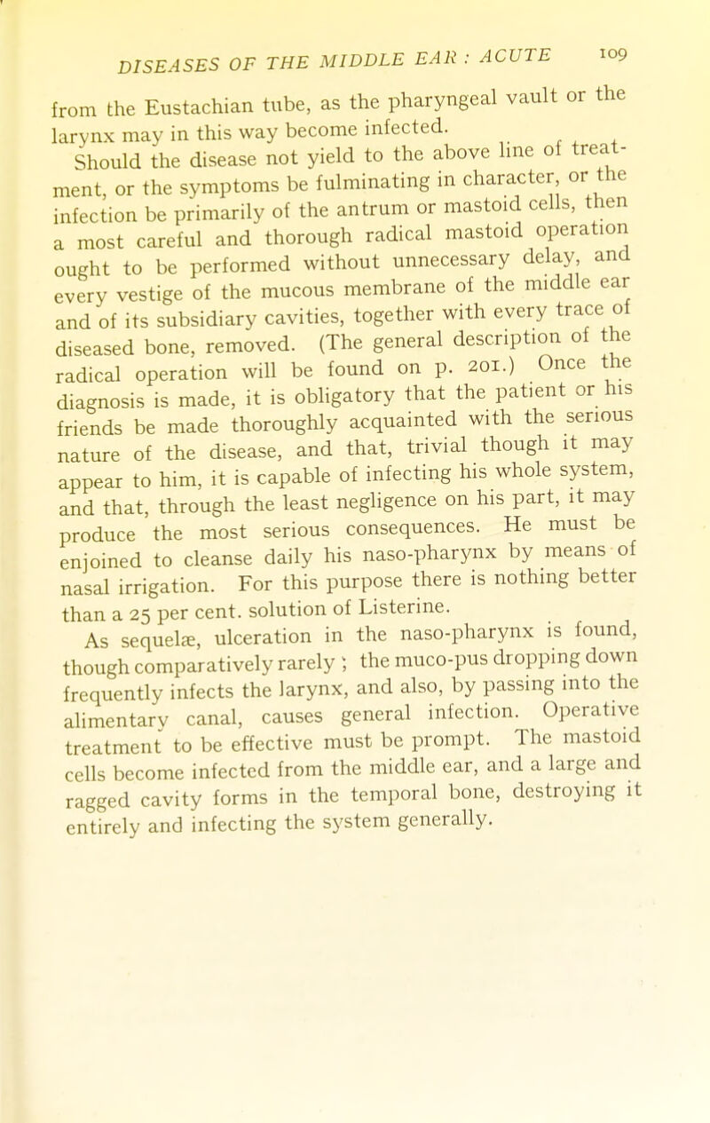 from the Eustachian tube, as the pharyngeal vault or the larynx may in this way become infected. Should the disease not yield to the above hne of treat- ment, or the symptoms be fulminating in character or the infection be primarily of the antrum or mastoid cells, then a most careful and thorough radical mastoid operation ought to be performed without unnecessary delay, and every vestige of the mucous membrane of the middle ear and of its subsidiary cavities, together with every trace of diseased bone, removed. (The general description of the radical operation will be found on p. 201.) Once the diagnosis is made, it is obligatory that the patient or his friends be made thoroughly acquainted with the serious nature of the disease, and that, trivial though it may appear to him, it is capable of infecting his whole system, and that, through the least negligence on his part, it may produce the most serious consequences. He must be enjoined to cleanse daily his naso-pharynx by means of nasal irrigation. For this purpose there is nothing better than a 25 per cent, solution of Listerine. As sequelte, ulceration in the naso-pharynx is found, though comparatively rarely ) the muco-pus dropping down frequently infects the larynx, and also, by passing into the alimentarv canal, causes general infection. Operative treatment to be effective must be prompt. The mastoid cells become infected from the middle ear, and a large and ragged cavity forms in the temporal bone, destroying it entirely and infecting the system generally.