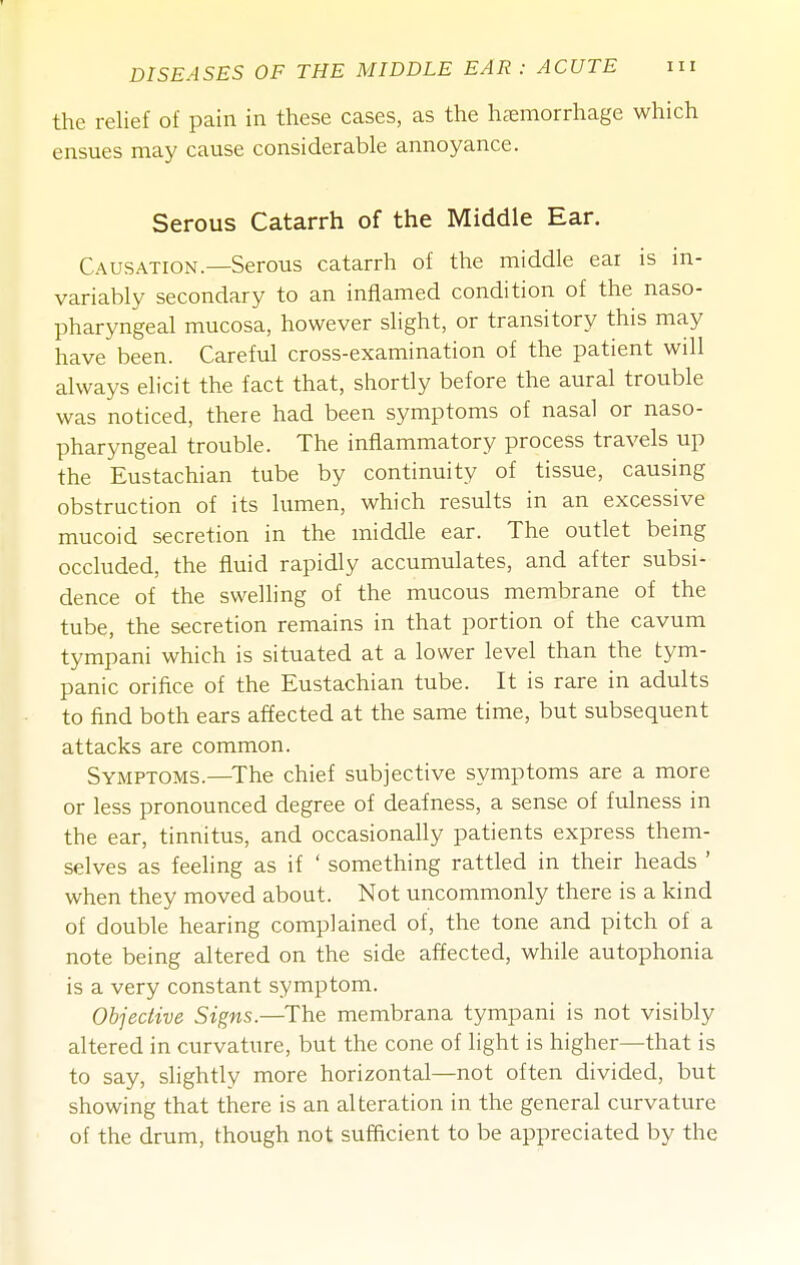 the relief of pain in these cases, as the haemorrhage which ensues may cause considerable annoyance. Serous Catarrh of the Middle Ear. Causation.—Serous catarrh of the middle ear is in- variably secondary to an inflamed condition of the naso- pharyngeal mucosa, however slight, or transitory this may have been. Careful cross-examination of the patient will always elicit the fact that, shortly before the aural trouble was noticed, there had been symptoms of nasal or naso- pharyngeal trouble. The inflammatory process travels up the Eustachian tube by continuity of tissue, causing obstruction of its lumen, which results in an excessive mucoid secretion in the middle ear. The outlet being occluded, the fluid rapidly accumulates, and after subsi- dence of the swelling of the mucous membrane of the tube, the secretion remains in that portion of the cavum tympani which is situated at a lower level than the tym- panic orifice of the Eustachian tube. It is rare in adults to find both ears affected at the same time, but subsequent attacks are common. Symptoms.—^The chief subjective symptoms are a more or less pronounced degree of deafness, a sense of fulness in the ear, tinnitus, and occasionally patients express them- selves as feeling as if ' something rattled in their heads ' when they moved about. Not uncommonly there is a kind of double hearing complained of, the tone and pitch of a note being altered on the side affected, while autophonia is a very constant symptom. Objective Signs.—The membrana tympani is not visibly altered in curvature, but the cone of light is higher—that is to say, slightly more horizontal—not often divided, but showing that there is an alteration in the general curvature of the drum, though not sufficient to be appreciated by the