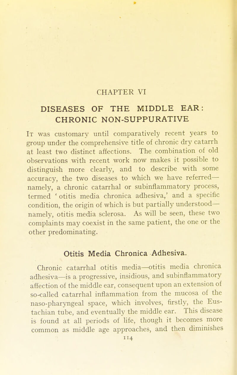 CHAPTER VI DISEASES OF THE MIDDLE EAR: CHRONIC NON-SUPPURATIVE It was customary until comparatively recent years to group under the comprehensive title of chronic dry catarrh at least two distinct affections. The combination of old observations with recent work now makes it possible to distinguish more clearly, and to describe with some accuracy, the two diseases to which we have referred— namely, a chronic catarrhal or subinflammatory process, termed ' otitis media chronica adhesiva,' and a specific condition, the origin of which is but partially understood— namely, otitis media sclerosa. As will be seen, these two complaints may coexist in the same patient, the one or the other predominating. Otitis Media Chronica Adhesiva. Chronic catarrhal otitis media—otitis media chronica adhesiva—is a progressive, insidious, and subinflammatory affection of the middle ear, consequent upon an extension of so-called catarrhal inflammation from the mucosa of tlie naso-pharyngeal space, which involves, firstly, the Eus- tachian tube, and eventually the middle ear. This disease is found at aU periods of life, though it becomes more common as middle age approaches, and then diminishes