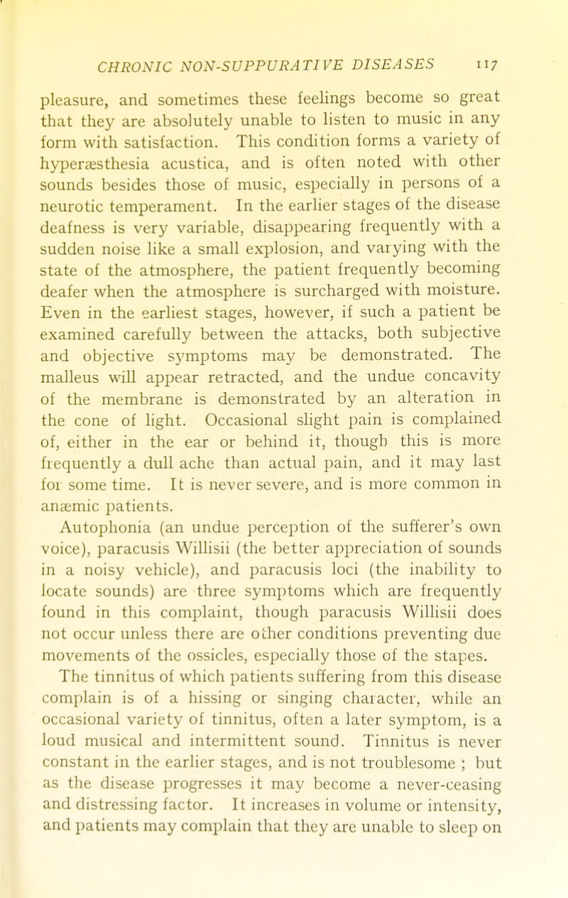 pleasure, and sometimes these feelings become so great that they are absolutely unable to listen to music in any form with satisfaction. This condition forms a variety of hyperaesthesia acustica, and is often noted with other sounds besides those of music, especially in persons of a neurotic temperament. In the earher stages of the disease deafness is very variable, disappearing frequently with a sudden noise like a small explosion, and varying with the state of the atmosphere, the patient frequently becoming deafer when the atmosphere is surcharged with moisture. Even in the earliest stages, however, if such a patient be examined carefully between the attacks, both subjective and objective sj'mptoms may be demonstrated. The malleus will appear retracted, and the undue concavity of the membrane is demonstrated by an alteration in the cone of light. Occasional slight pain is complained of, either in the ear or behind it, though this is more frequently a dull ache than actual pain, and it may last for some time. It is never severe, and is more common in anaemic j^atients. Autophonia (an undue perception of the sufferer's own voice), paracusis Willisii (the better appreciation of sounds in a noisy vehicle), and paracusis loci (the inability to locate sounds) are three symptoms which are frequently found in this complaint, though paracusis Willisii does not occur unless there are other conditions preventing due movements of the ossicles, especially those of the stapes. The tinnitus of which patients suffering from this disease complain is of a hissing or singing character, while an occasional variety of tinnitus, often a later symptom, is a loud musical and intermittent sound. Tinnitus is never constant in the earlier stages, and is not troublesome ; but as the disease progresses it may become a never-ceasing and distressing factor. It increases in volume or intensity, and patients may complain that they arc unable to sleep on