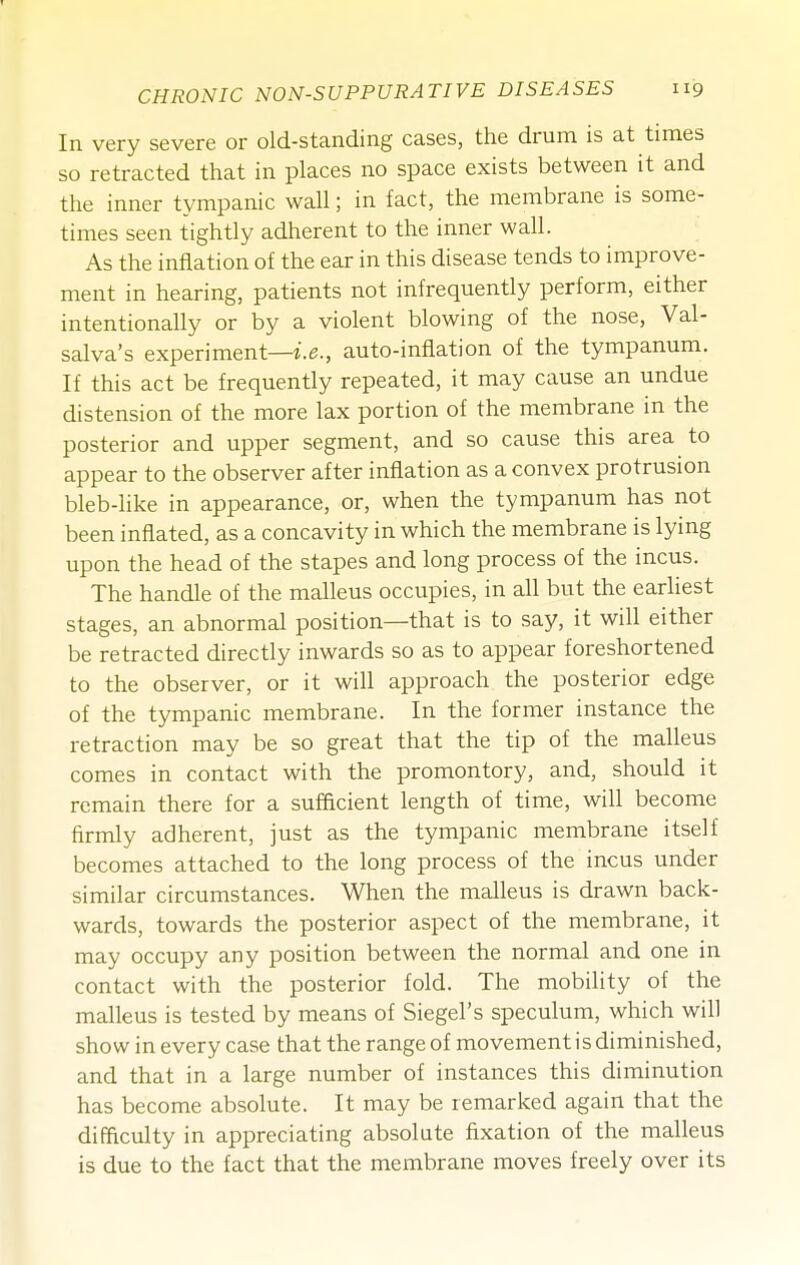 In very severe or old-standing cases, the drum is at times so retracted that in places no space exists between it and the inner tympanic wall; in fact, the membrane is some- times seen tightly adherent to the inner wall. As the inflation of the ear in this disease tends to improve- ment in hearing, patients not infrequently perform, either intentionally or by a violent blowing of the nose, Val- salva's experiment—i.e., auto-inflation of the tympanum. If this act be frequently repeated, it may cause an undue distension of the more lax portion of the membrane in the posterior and upper segment, and so cause this area to appear to the observer after inflation as a convex protrusion bleb-like in appearance, or, when the tympanum has not been inflated, as a concavity in which the membrane is lying upon the head of the stapes and long process of the incus. The handle of the malleus occupies, in all but the earliest stages, an abnormal position—that is to say, it will either be retracted directly inwards so as to appear foreshortened to the observer, or it will approach the posterior edge of the tympanic membrane. In the former instance the retraction may be so great that the tip of the malleus comes in contact with the promontory, and, should it remain there for a sufficient length of time, will become firmly adherent, just as the tympanic membrane itself becomes attached to the long process of the incus under similar circumstances. When the malleus is drawn back- wards, towards the posterior aspect of the membrane, it may occupy any position between the normal and one in contact with the posterior fold. The mobility of the malleus is tested by means of Siegel's speculum, which will show in every case that the range of movement is diminished, and that in a large number of instances this diminution has become absolute. It may be remarked again that the difficulty in appreciating absolute fixation of the malleus is due to the fact that the membrane moves freely over its