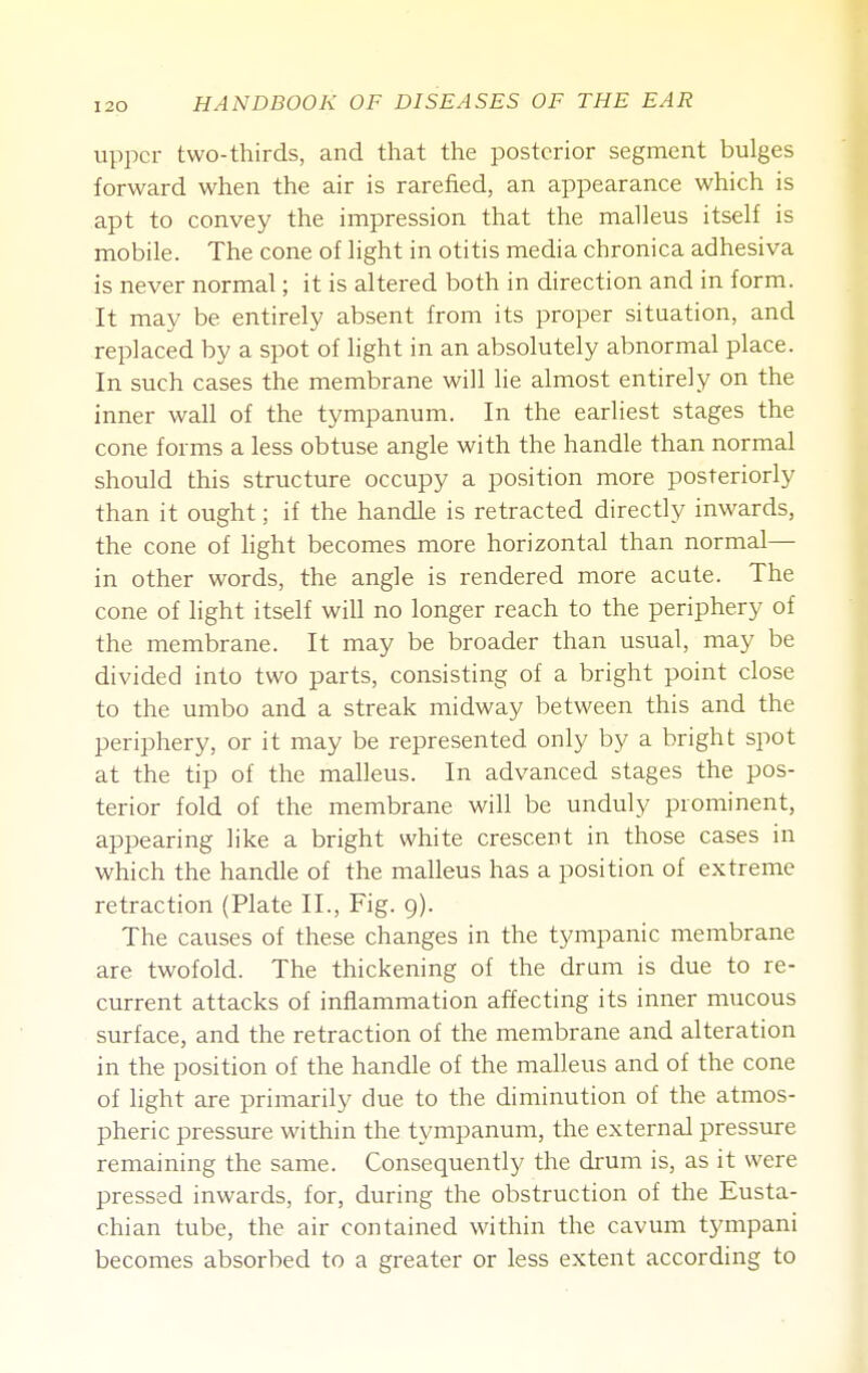 upper two-thirds, and that the posterior segment bulges forward when the air is rarefied, an appearance which is apt to convey the impression that the malleus itself is mobile. The cone of light in otitis media chronica adhesiva is never normal; it is altered both in direction and in form. It may be entirely absent from its proper situation, and replaced by a spot of light in an absolutely abnormal place. In such cases the membrane will lie almost entirely on the inner wall of the tympanum. In the earliest stages the cone forms a less obtuse angle with the handle than normal should this structure occupy a position more posteriorly than it ought; if the handle is retracted directly inwards, the cone of light becomes more horizontal than normal— in other words, the angle is rendered more acute. The cone of light itself will no longer reach to the periphery of the membrane. It may be broader than usual, may be divided into two parts, consisting of a bright point close to the umbo and a streak midway between this and the periphery, or it may be represented only by a bright spot at the tip of the malleus. In advanced stages the pos- terior fold of the membrane will be unduly prominent, appearing like a bright white crescent in those cases in which the handle of the malleus has a position of extreme retraction (Plate II., Fig. 9). The causes of these changes in the tympanic membrane are twofold. The thickening of the drum is due to re- current attacks of inflammation affecting its inner mucous surface, and the retraction of the membrane and alteration in the position of the handle of the malleus and of the cone of light are primarily due to the diminution of the atmos- pheric pressure within the tympanum, the external pressure remaining the same. Consequently the drum is, as it were pressed inwards, for, during the obstruction of the Eusta- chian tube, the air contained within the cavum tympani becomes absorbed to a greater or less extent according to