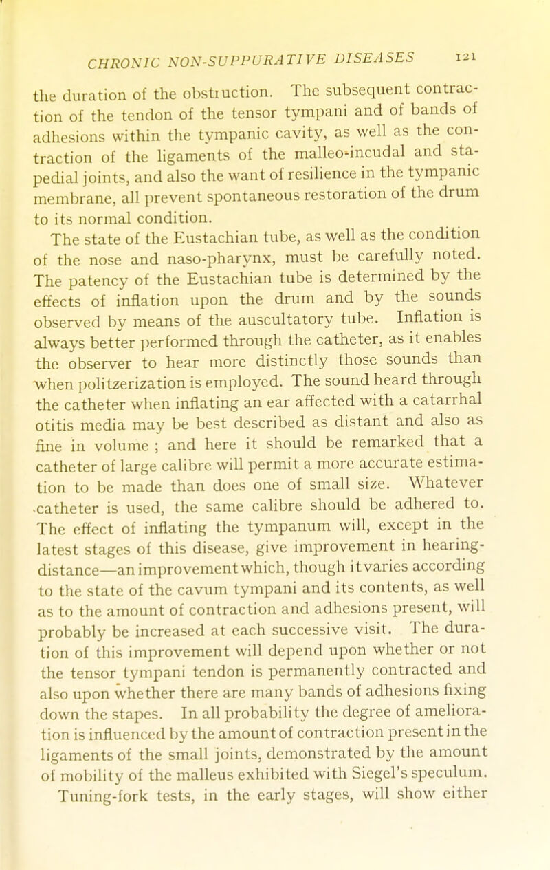 the duration of the obstiuction. The subsequent contrac- tion of the tendon of the tensor tympani and of bands of adhesions within the tympanic cavity, as well as the con- traction of the Hgaments of the malleo-incudal and sta- pedial joints, and also the want of resilience in the tympanic membrane, all prevent spontaneous restoration of the drum to its normal condition. The state of the Eustachian tube, as well as the condition of the nose and naso-pharynx, must be carefully noted. The patency of the Eustachian tube is determined by the effects of inflation upon the drum and by the sounds observed by means of the auscultatory tube. Inflation is always better performed through the catheter, as it enables the observer to hear more distinctly those sounds than when politzerization is employed. The sound heard through the catheter when inflating an ear affected with a catarrhal otitis media may be best described as distant and also as fine in volume ; and here it should be remarked that a catheter of large cahbre will permit a more accurate estima- tion to be made than does one of small size. Whatever ■catheter is used, the same calibre should be adhered to. The effect of inflating the tympanum will, except in the latest stages of this disease, give improvement in hearing- distance—an improvement which, though it varies according to the state of the cavum tympani and its contents, as well as to the amount of contraction and adhesions present, will probably be increased at each successive visit. The dura- tion of this improvement will depend upon whether or not the tensor tympani tendon is permanently contracted and also upon whether there are many bands of adhesions fixing down the stapes. In all probability the degree of ameliora- tion is influenced by the amount of contraction present in the ligaments of the small joints, demonstrated by the amount of mobility of the malleus exhibited with Siegel's speculum. Tuning-fork tests, in the early stages, will show either