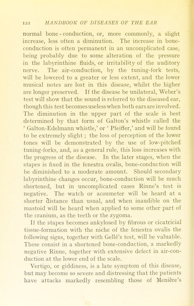 normal bone - conduction, or, more commonly, a slight increase, less often a diminution. The increase in bone- conduction is often permanent in an uncomplicated case, being probably due to some alteration of the pressure in the labyrinthine fluids, or irritability of the auditory nerve. The air-conduction, by the tuning-fork tests, will be lowered to a greater or less extent, and the lower musical notes are lost in this disease, whilst the higher are longer preserved. If the disease be unilateral, Weber's test will show that the sound is referred to the diseased ear, though this test becomes useless when both ears are involved. The diminution in the upper part of the scale is best determined by that form of Galton's whistle called the ' Galton-Edelmann whistle,' or ' Pfeiffer,' and will be found to be extremely slight ; the loss of perception of the lower tones will be demonstrated by the use of low-pitched tuning-forks, and, as a general rule, this loss increases with the progress of the disease. In the later stages, when the stapes is fixed in the fenestra ovalis, bone-conduction will be diminished to a moderate amount. Should secondary labyrinthine changes occur, bone-conduction will be much shortened, but in uncomplicated cases Rinne's test is negative. The watch or acoumeter will be heard at a shorter distance than usual, and when inaudible on the mastoid will be heard when applied to some other part of the cranium, as the teeth or the zygoma. If the stapes becomes ankylosed by fibrous or cicatricial tissue-formation with the niche of the fenestra ovalis the following signs, together with Gelle's test, will be valuable. These consist in a shortened bone-conduction, a markedly negative Rinne, together with extensive defect in air-con- duction at the lower end of the scale. Vertigo, or giddiness, is a late symptom of this disease, but may become so severe and distressing that the patients have attacks markedly resembling those of Meniere's