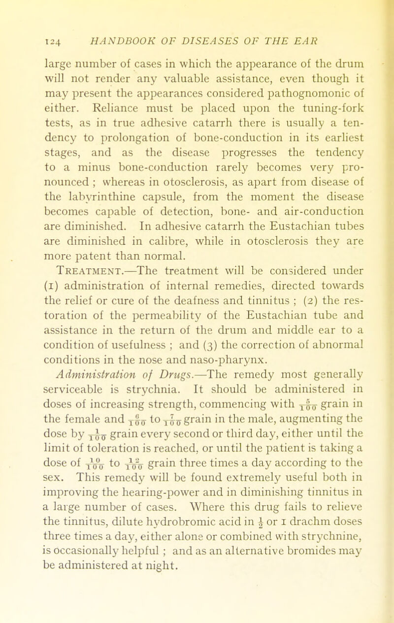 large number of cases in which the appearance of the drum will not render any valuable assistance, even though it may present the appearances considered pathognomonic of either. Reliance must be placed upon the tuning-fork tests, as in true adhesive catarrh there is usually a ten- dency to prolongation of bone-conduction in its earliest stages, and as the disease progresses the tendency to a minus bone-conduction rarely becomes very pro- nounced ; whereas in otosclerosis, as apart from disease of the labyrinthine capsule, from the moment the disease becomes capable of detection, bone- and air-conduction are diminished. In adhesive catarrh the Eustachian tubes are diminished in calibre, while in otosclerosis they are more patent than normal. Treatment.^—The treatment will be considered under (i) administration of internal remedies, directed towards the relief or cure of the deafness and tinnitus ; (2) the res- toration of the permeability of the Eustachian tube and assistance in the return of the drum and middle ear to a condition of usefulness ; and (3) the correction of abnormal conditions in the nose and naso-pharynx. Administration of Drugs.—The remedy most generally serviceable is strychnia. It should be administered in doses of increasing strength, commencing with ywo grain in the female and to j^-^ grain in the male, augmenting the dose by -j-^^ grain every second or third day, either until the limit of toleration is reached, or until the patient is taking a dose of jjjjj to yyo grain three times a day according to the sex. This remedy will be found extremely useful both in improving the hearing-power and in diminishing tinnitus in a large number of cases. Where this drug fails to relieve the tinnitus, dilute hydrobromic acid in i or i drachm doses three times a day, either alone or combined with strychnine, is occasionally helpful ; and as an alternative bromides may be administered at night.