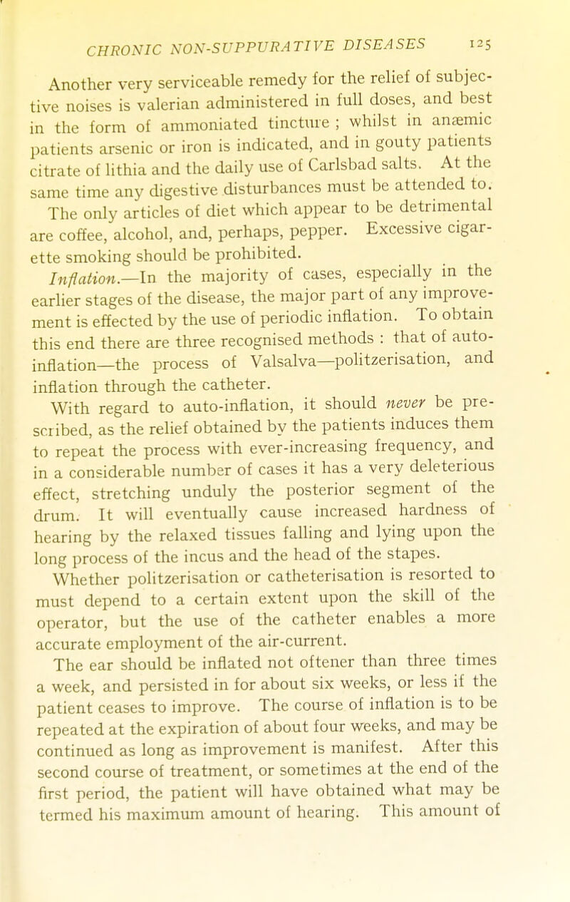Another very serviceable remedy for the relief of subjec- tive noises is valerian administered in full doses, and best in the form of ammoniated tincture ; whilst in anemic patients arsenic or iron is indicated, and in gouty patients citrate of lithia and the daily use of Carlsbad salts. At the same time any digestive disturbances must be attended to. The only articles of diet which appear to be detrimental are coffee, alcohol, and, perhaps, pepper. Excessive cigar- ette smoking should be prohibited. Inflation.—In the majority of cases, especially in the earlier stages of the disease, the major part of any improve- ment is effected by the use of periodic inflation. To obtain this end there are three recognised methods : that of auto- inflation—the process of Valsalva—politzerisation, and inflation through the catheter. With regard to auto-inflation, it should never be pre- scribed, as the relief obtained by the patients induces them to repeat the process with ever-increasing frequency, and in a considerable number of cases it has a very deleterious effect, stretching unduly the posterior segment of the drum. It will eventually cause increased hardness of hearing by the relaxed tissues falling and lying upon the long process of the incus and the head of the stapes. Whether politzerisation or catheterisation is resorted to must depend to a certain extent upon the skill of the operator, but the use of the catheter enables a more accurate employment of the air-current. The ear should be inflated not oftener than three times a week, and persisted in for about six weeks, or less if the patient ceases to improve. The course of inflation is to be repeated at the expiration of about four weeks, and may be continued as long as improvement is manifest. After this second course of treatment, or sometimes at the end of the first period, the patient will have obtained what may be termed his maximum amount of hearing. This amount of