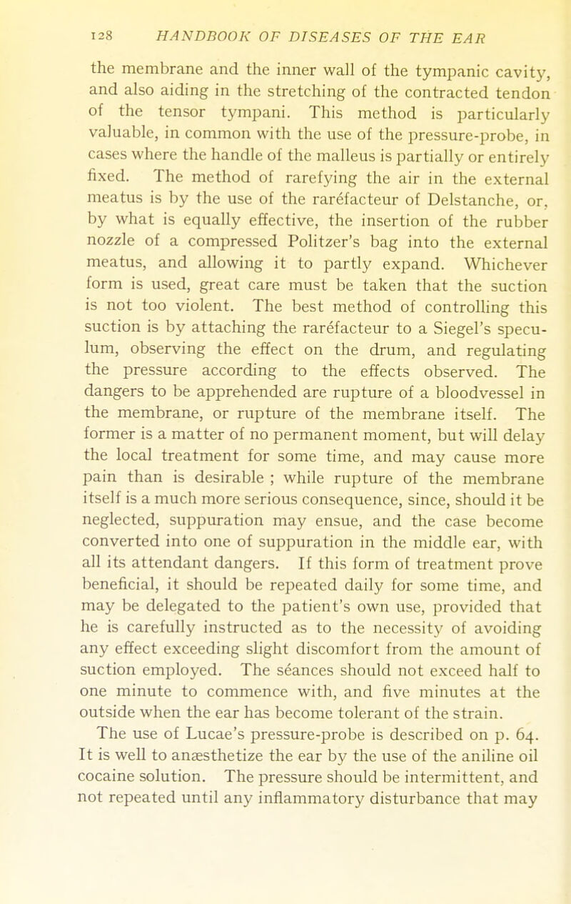 the membrane and the inner wall of the tympanic cavity, and also aiding in the stretching of the contracted tendon of the tensor tympani. This method is particularly valuable, in common with the use of the pressure-probe, in cases where the handle of the malleus is partially or entirely fixed. The method of rarefying the air in the external meatus is by the use of the rarefacteur of Delstanche, or. by what is equally effective, the insertion of the rubber nozzle of a compressed Politzer's bag into the external meatus, and allowing it to partly expand. Whichever form is used, great care must be taken that the suction is not too violent. The best method of controlling this suction is by attaching the rarefacteur to a Siegel's specu- lum, observing the effect on the drum, and regulating the pressure according to the effects observed. The dangers to be apprehended are rupture of a bloodvessel in the membrane, or rupture of the membrane itself. The former is a matter of no permanent moment, but will delay the local treatment for some time, and may cause more pain than is desirable ; while rupture of the membrane itself is a much more serious consequence, since, should it be neglected, suppuration may ensue, and the case become converted into one of suppuration in the middle ear, with all its attendant dangers. If this form of treatment prove beneficial, it should be repeated daily for some time, and may be delegated to the patient's own use, provided that he is carefully instructed as to the necessity of avoiding any effect exceeding slight discomfort from the amount of suction employed. The seances should not exceed half to one minute to commence with, and five minutes at the outside when the ear has become tolerant of the strain. The use of Lucae's pressure-probe is described on p. 64. It is well to anaesthetize the ear by the use of the aniline oil cocaine solution. The pressure should be intermittent, and not repeated until any inflammatory disturbance that may