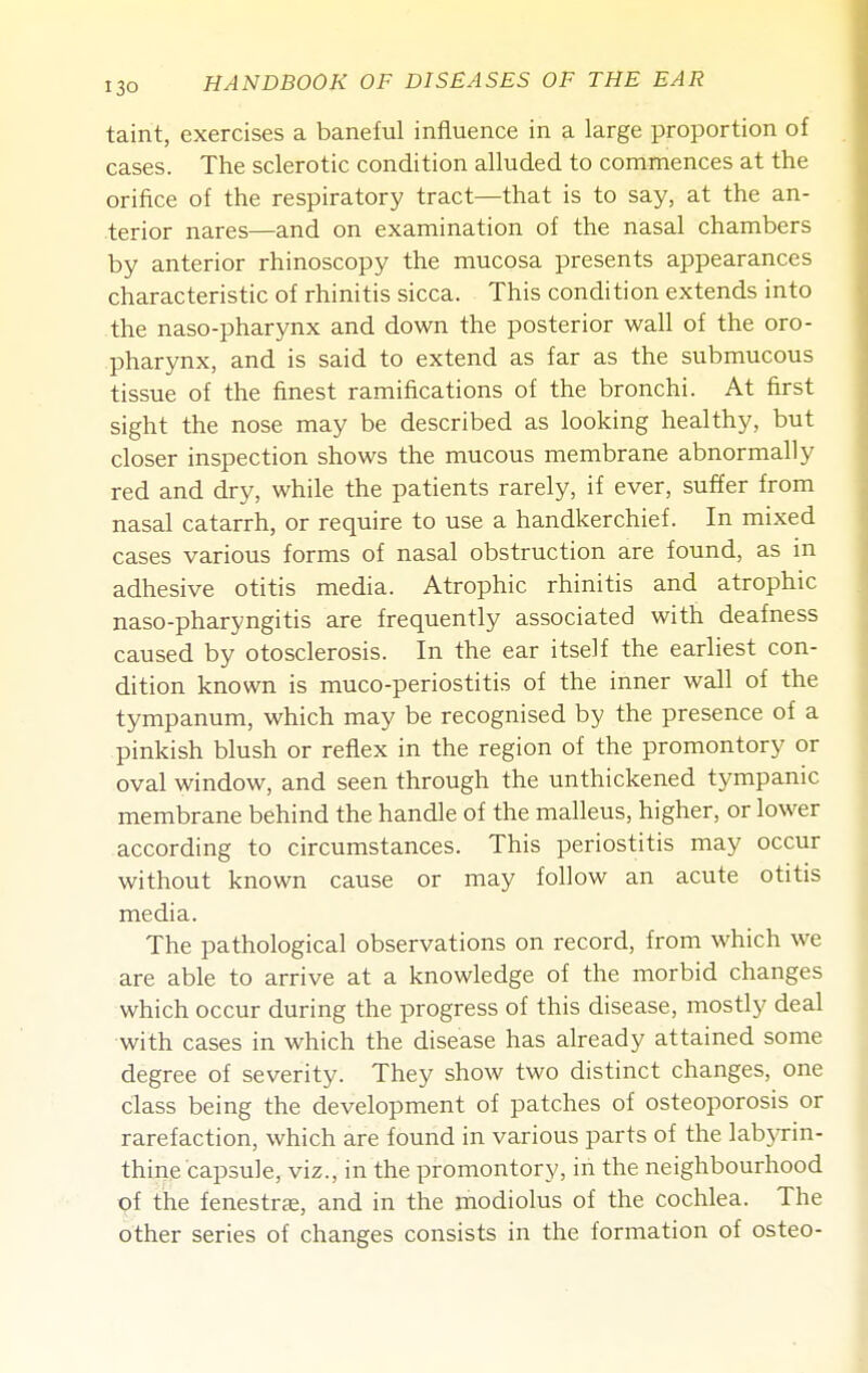 taint, exercises a baneful influence in a large proportion of cases. The sclerotic condition alluded to commences at the orifice of the respiratory tract—that is to say, at the an- terior nares—and on examination of the nasal chambers by anterior rhinoscopy the mucosa presents appearances characteristic of rhinitis sicca. This condition extends into the naso-pharynx and down the posterior wall of the oro- pharynx, and is said to extend as far as the submucous tissue of the finest ramifications of the bronchi. At first sight the nose may be described as looking healthy, but closer inspection shows the mucous membrane abnormally red and dry, while the patients rarely, if ever, suffer from nasal catarrh, or require to use a handkerchief. In mixed cases various forms of nasal obstruction are found, as in adhesive otitis media. Atrophic rhinitis and atrophic naso-pharyngitis are frequently associated with deafness caused by otosclerosis. In the ear itself the earliest con- dition known is muco-periostitis of the inner wall of the tympanum, which may be recognised by the presence of a pinkish blush or reflex in the region of the promontory or oval window, and seen through the unthickened tympanic membrane behind the handle of the malleus, higher, or lower according to circumstances. This periostitis may occur without known cause or may follow an acute otitis media. The pathological observations on record, from which we are able to arrive at a knowledge of the morbid changes which occur during the progress of this disease, mostly deal with cases in which the disease has already attained some degree of severity. They show two distinct changes, one class being the development of patches of osteoporosis or rarefaction, which are found in various parts of the lab3'rin- thine capsule, viz., in the promontory, iii the neighbourhood of the fenestrae, and in the modiolus of the cochlea. The other series of changes consists in the formation of osteo-