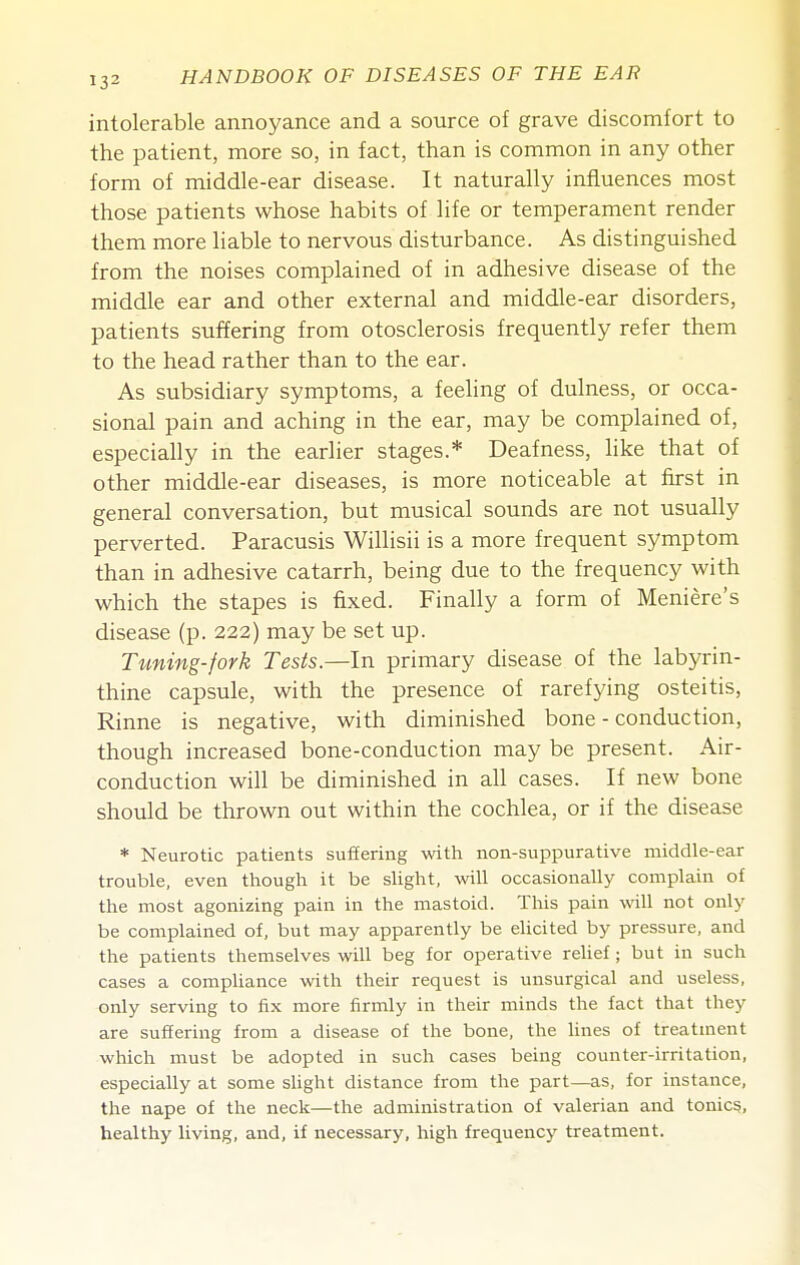 intolerable annoyance and a source of grave discomfort to the patient, more so, in fact, than is common in any other form of middle-ear disease. It naturally influences most those patients whose habits of life or temperament render them more liable to nervous disturbance. As distinguished from the noises complained of in adhesive disease of the middle ear and other external and middle-ear disorders, patients suffering from otosclerosis frequently refer them to the head rather than to the ear. As subsidiary symptoms, a feeling of dulness, or occa- sional pain and aching in the ear, may be complained of, especially in the earlier stages.* Deafness, hke that of other middle-ear diseases, is more noticeable at first in general conversation, but musical sounds are not usually perverted. Paracusis Willisii is a more frequent symptom than in adhesive catarrh, being due to the frequency with which the stapes is fixed. Finally a form of Meniere's disease (p. 222) may be set up. Tuning-fork Tests.—In primary disease of the labyrin- thine capsule, with the presence of rarefying osteitis, Rinne is negative, with diminished bone - conduction, though increased bone-conduction may be present. Air- conduction will be diminished in all cases. If new bone should be thrown out within the cochlea, or if the disease * Neurotic patients suffering with non-suppurative middle-ear trouble, even though it be slight, will occasionally complain of the most agonizing pain in the mastoid. This pain will not only be complained of, but may apparently be elicited by pressure, and the patients themselves will beg for operative reUef; but in such cases a compliance with their request is unsurgical and useless, only serving to fix more firmly in their minds the fact that they are suffering from a disease of the bone, the lines of treatment which must be adopted in such cases being counter-irritation, especially at some slight distance from the part—as, for instance, the nape of the neck—the administration of valerian and tonics, healthy living, and, if necessary, high frequency treatment.