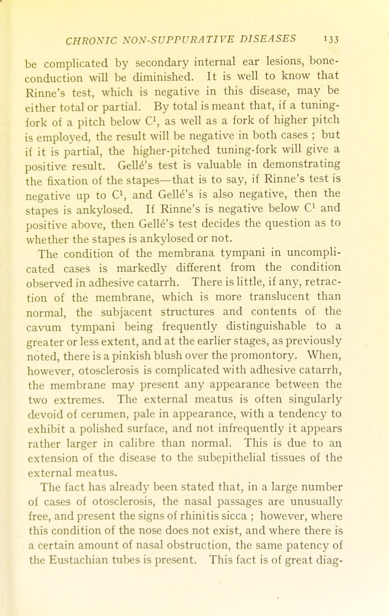 be complicated by secondary internal ear lesions, bone- conduction will be diminished. It is well to know that Rinne's test, which is negative in this disease, may be either total or partial. By total is meant that, if a tuning- fork of a pitch below O, as well as a fork of higher pitch is employed, the result will be negative in both cases ; but if it is partial, the higher-pitched tuning-fork will give a positive result. Gelle's test is valuable in demonstrating the fixation of the stapes—that is to say, if Rinne's test is negative up to O, and Gelle's is also negative, then the stapes is ankylosed. If Rinne's is negative below and positive above, then Gelle's test decides the question as to whether the stapes is ankylosed or not. The condition of the membrana tympani in uncompli- cated cases is markedly different from the condition observed in adhesive catarrh. There is little, if any, retrac- tion of the membrane, which is more translucent than normal, the subjacent structures and contents of the cavum tympani being frequently distinguishable to a greater or less extent, and at the earlier stages, as previously noted, there is a pinkish blush over the promontory. When, however, otosclerosis is complicated with adhesive catarrh, the membrane may present any appearance between the two extremes. The external meatus is often singularly devoid of cerumen, pale in appearance, with a tendency to exhibit a polished surface, and not infrequently it appears rather larger in calibre than normal. This is due to an extension of the disease to the subepithelial tissues of the external meatus. The fact has already been stated that, in a large number of cases of otosclerosis, the nasal passages are unusually free, and present the signs of rhinitis sicca ; however, where this condition of the nose does not exist, and where there is a certain amount of nasal obstruction, the same patency of the Eustachian tubes is present. This fact is of great diag-