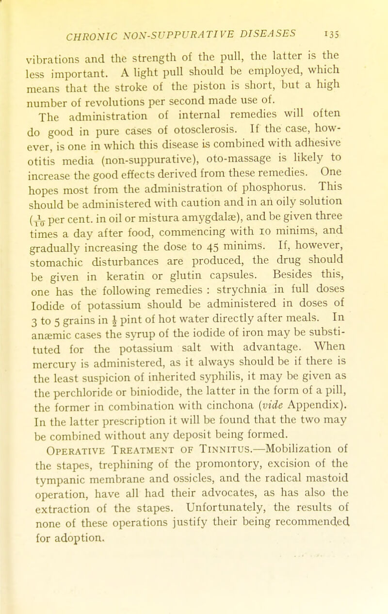 vibrations and the strength of the pull, the latter is the less important. A light pull should be employed, which means that the stroke of the piston is short, but a high number of revolutions per second made use of. The administration of internal remedies will often do good in pure cases of otosclerosis. If the case, how- ever, is one in which this disease is combined with adhesive otitis media (non-suppurative), oto-massage is likely to increase the good effects derived from these remedies. One hopes most from the administration of phosphorus. This should be administered with caution and in an oily solution per cent, in oil or mistura amygdalae), and be given three times a day after food, commencing with 10 minims, and gradually increasing the dose to 45 minims. If, however, stomachic disturbances are produced, the drug should be given in keratin or glutin capsules. Besides this, one has the following remedies : strychnia in full doses Iodide of potassium should be administered in doses of 3 to 5 grains in | pint of hot water directly after meals. In anemic cases the syrup of the iodide of iron may be substi- tuted for the potassium salt with advantage. When mercury is administered, as it always should be if there is the least suspicion of inherited syphilis, it may be given as the perchloride or biniodide, the latter in the form of a pill, the former in combination with cinchona {vide Appendix). In the latter prescription it will be found that the two may be combined without any deposit being formed. Operative Treatment of Tinnitus.—Mobilization of the stapes, trephining of the promontory, excision of the tympanic membrane and ossicles, and the radical mastoid operation, have all had their advocates, as has also the extraction of the stapes. Unfortunately, the results of none of these operations justify their being recommended for adoption.