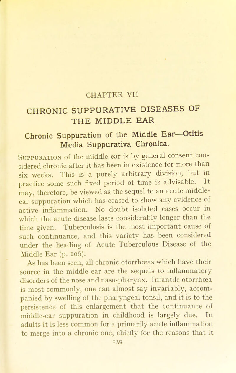 CHAPTER VII CHRONIC SUPPURATIVE DISEASES OF THE MIDDLE EAR Chronic Suppuration of the Middle Ear—Otitis Media Suppurativa Chronica. Suppuration of the middle ear is by general consent con- sidered chronic after it has been in existence for more than six weeks. This is a purely arbitrary division, but in practice some such fixed period of time is advisable. It may, therefore, be viewed as the sequel to an acute middle- ear suppuration which has ceased to show any evidence of active inflammation. No doubt isolated cases occur in which the acute disease lasts considerably longer than the time given. Tuberculosis is the most important cause of such continuance, and this variety has been considered under the heading of Acute Tuberculous Disease of the Middle Ear (p. io6). As has been seen, all chronic otorrhoeas which have their source in the middle ear are the sequels to inflammatory disorders of the nose and naso-pharynx. Infantile otorrhoea is most commonly, one can almost say invariably, accom- panied by swelling of the pharyngeal tonsil, and it is to the persistence of this enlargement that the continuance of middle-ear suppuration in childhood is largely due. In adults it is less common for a primarily acute inflammation to merge into a chronic one, chiefly for the reasons that it