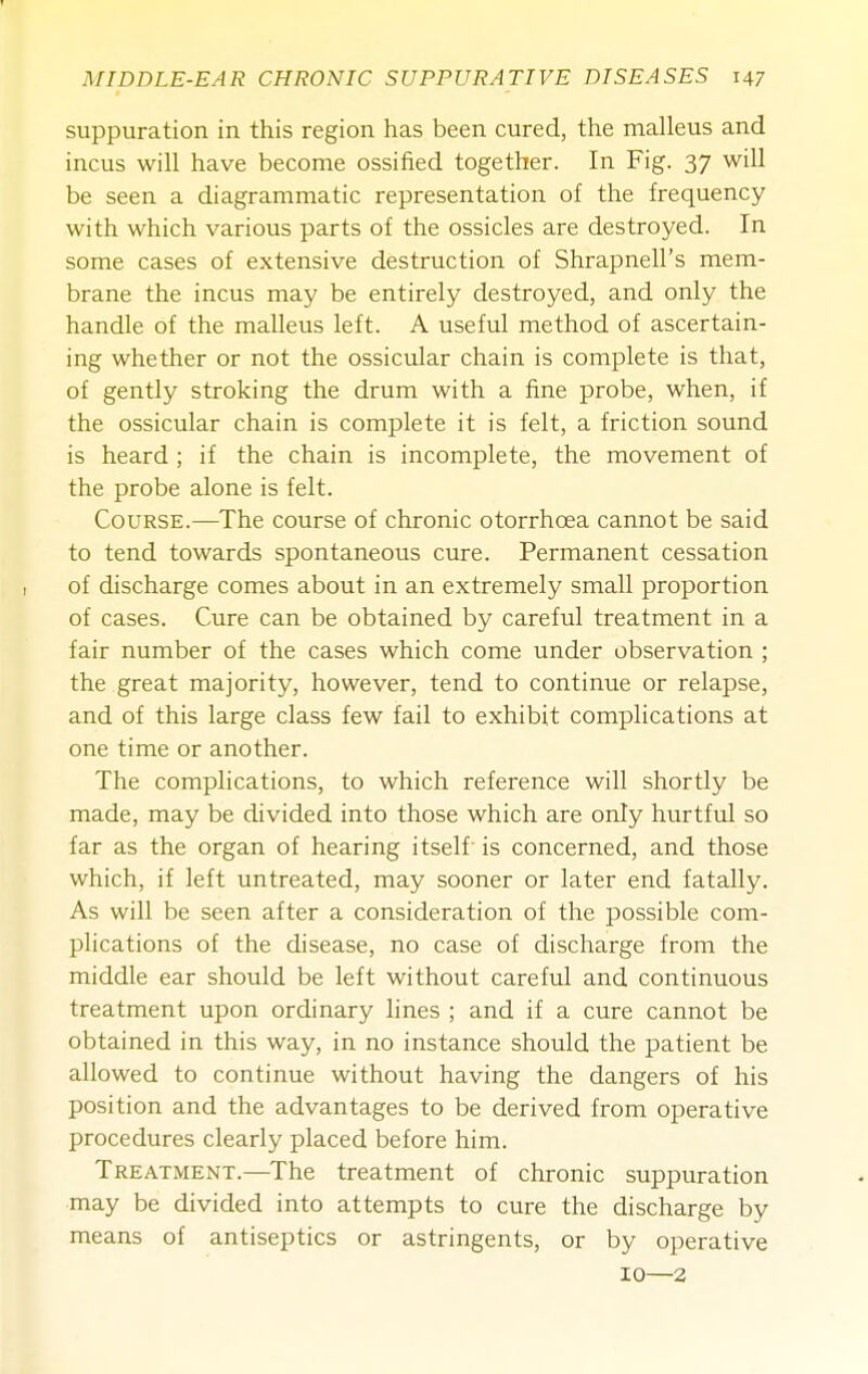 suppuration in this region has been cured, the malleus and incus will have become ossified together. In Fig. 37 will be seen a diagrammatic representation of the frequency with which various parts of the ossicles are destroyed. In some cases of extensive destruction of Shrapnell's mem- brane the incus may be entirely destroyed, and only the handle of the malleus left. A useful method of ascertain- ing whether or not the ossicular chain is complete is that, of gently stroking the drum with a fine probe, when, if the ossicular chain is complete it is felt, a friction sound is heard ; if the chain is incomplete, the movement of the probe alone is felt. Course.—The course of chronic otorrhoea cannot be said to tend towards spontaneotis cure. Permanent cessation of discharge comes about in an extremely small proportion of cases. Cure can be obtained by careful treatment in a fair number of the cases which come under observation ; the great majority, however, tend to continue or relapse, and of this large class few fail to exhibit complications at one time or another. The complications, to which reference will shortly be made, may be divided into those which are only hurtful so far as the organ of hearing itself is concerned, and those which, if left untreated, may sooner or later end fatally. As will be seen after a consideration of the possible com- plications of the disease, no case of discharge from the middle ear should be left without careful and continuous treatment upon ordinary hues ; and if a cure cannot be obtained in this way, in no instance should the patient be allowed to continue without having the dangers of his position and the advantages to be derived from operative procedures clearly placed before him. Treatment.—The treatment of chronic suppuration may be divided into attempts to cure the discharge by means of antiseptics or astringents, or by operative 10—2