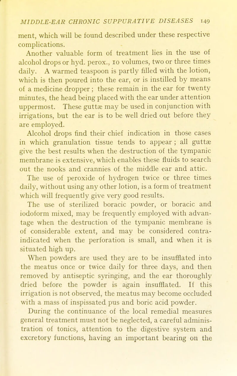 ment, which will be found described under these respective complications. Another valuable form of treatment lies in the use of alcohol drops or hyd. perox., 10 volumes, two or three times daily. A warmed teaspoon is partly filled with the lotion, which is then poured into the ear, or is instilled by means of a medicine dropper; these remain in the ear for twenty minutes, the head being placed with the ear under attention uppermost. These gutt^ may be used in conjunction with irrigations, but the ear is to be well dried out before they are employed. Alcohol drops find their chief indication in those cases in which granulation tissue tends to appear ; all guttae give the best results when the destruction of the tympanic membrane is extensive, which enables these fluids to search out the nooks and crannies of the middle ear and attic. The use of peroxide of hydrogen twice or three times daily, without using any other lotion, is a form of treatment which will frequently give very good results. The use of sterilized boracic powder, or boracic and iodoform mixed, may be frequently employed with advan- tage when the destruction of the tympanic membrane is of considerable extent, and may be considered contra- indicated when the perforation is small, and when it is situated high up. When powders are used they are to be insufflated into the meatus once or twice daily for three days, and then removed by antiseptic syringing, and the ear thoroughly dried before the powder is again insufflated. If this irrigation is not observed, the meatus may become occluded with a mass of inspissated pus and boric acid powder. During the continuance of the local remedial measures general treatment must not be neglected, a careful adminis- tration of tonics, attention to the digestive system and excretory functions, having an important bearing on the