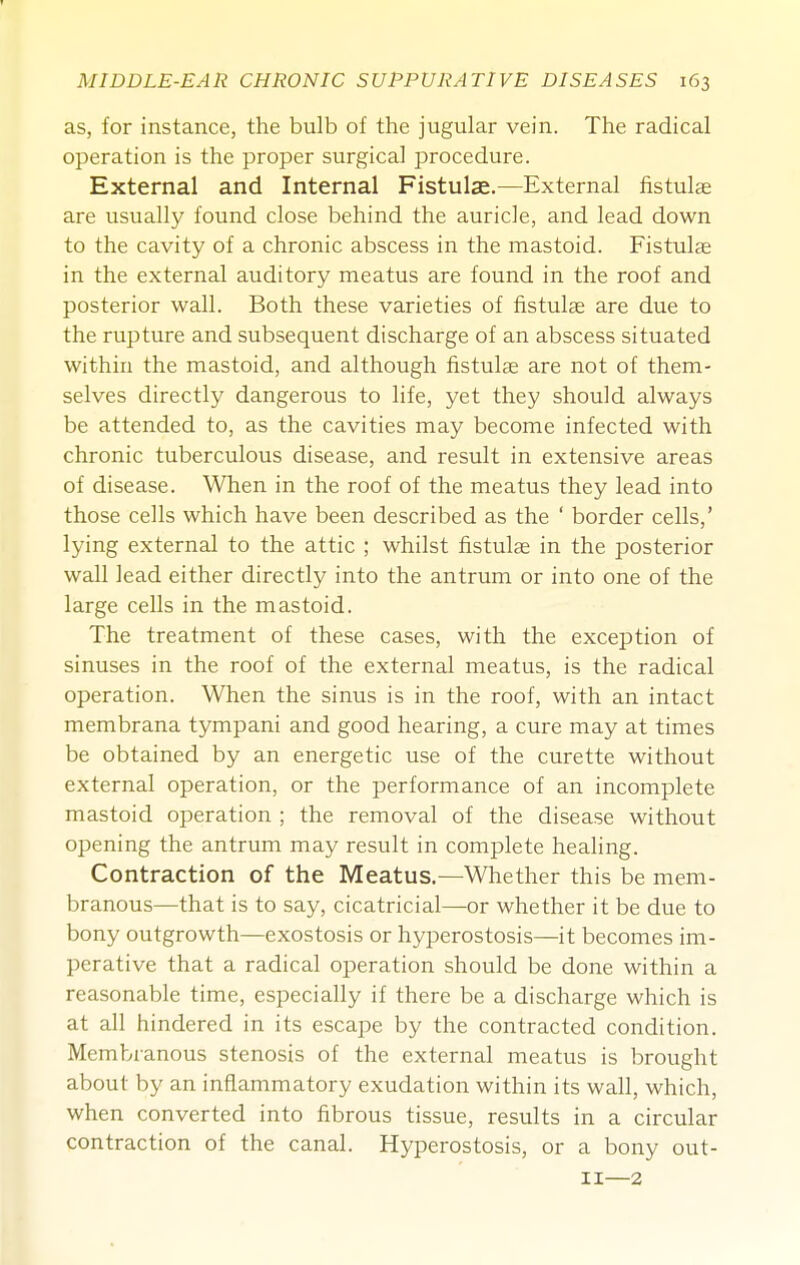 as, for instance, the bulb of the jugular vein. The radical operation is the proper surgical procedure. External and Internal Fistulae.—External fistulae are usually found close behind the auricle, and lead down to the cavity of a chronic abscess in the mastoid. Fistula in the external auditory meatus are found in the roof and posterior wall. Both these varieties of fistulse are due to the rupture and subsequent discharge of an abscess situated within the mastoid, and although fistulae are not of them- selves directly dangerous to life, yet they should always be attended to, as the cavities may become infected with chronic tuberculous disease, and result in extensive areas of disease. When in the roof of the meatus they lead into those cells which have been described as the ' border cells,' lying external to the attic ; whilst fistulae in the posterior wall lead either directly into the antrum or into one of the large cells in the mastoid. The treatment of these cases, with the exception of sinuses in the roof of the external meatus, is the radical operation. When the sinus is in the roof, with an intact membrana tympani and good hearing, a cure may at times be obtained by an energetic use of the curette without external operation, or the performance of an incomplete mastoid operation ; the removal of the disease without opening the antrum may result in complete heahng. Contraction of the Meatus.—Whether this be mem- branous—that is to say, cicatricial—or whether it be due to bony outgrowth—exostosis or hyperostosis—it becomes im- perative that a radical operation should be done within a reasonable time, especially if there be a discharge which is at all hindered in its escape by the contracted condition. Membranous stenosis of the external meatus is brought about by an inflammatory exudation within its wall, which, when converted into fibrous tissue, results in a circular contraction of the canal. Hyperostosis, or a bony out- II—2