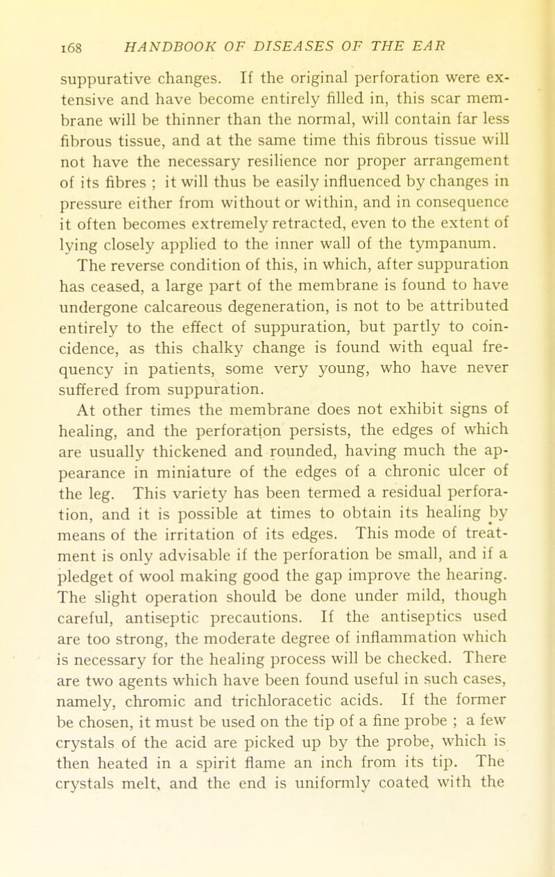 suppurative changes. If the original perforation were ex- tensive and have become entirely filled in, this scar mem- brane will be thinner than the normal, will contain far less fibrous tissue, and at the same time this fibrous tissue will not have the necessary resilience nor proper arrangement of its fibres ; it will thus be easily influenced by changes in pressure either from without or within, and in consequence it often becomes extremely retracted, even to the extent of lying closely applied to the inner wall of the tympanvun. The reverse condition of this, in which, after suppuration has ceased, a large part of the membrane is found to have undergone calcareous degeneration, is not to be attributed entirely to the effect of suppuration, but partly to coin- cidence, as this chalky change is found with equal fre- quency in patients, some very young, who have never suffered from suppuration. At other times the membrane does not exhibit signs of healing, and the perforation persists, the edges of which are usually thickened and rounded, having much the ap- pearance in miniature of the edges of a chronic ulcer of the leg. This variety has been termed a residual perfora- tion, and it is possible at times to obtain its healing by means of the irritation of its edges. This mode of treat- ment is only advisable if the perforation be small, and if a pledget of wool making good the gap improve the hearing. The slight operation should be done under mild, though careful, antiseptic precautions. If the antiseptics used are too strong, the moderate degree of inflammation which is necessary for the healing process will be checked. There are two agents which have been found useful in such cases, namely, chromic and trichloracetic acids. If the former be chosen, it must be used on the tip of a fine probe ; a few crystals of the acid are picked up by the probe, which is then heated in a spirit flame an inch from its tip. The crystals melt, and the end is uniformly coated with the