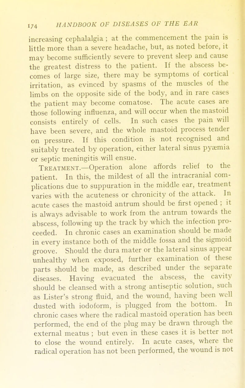 increasing cephalalgia ; at the commencement the pain is little more than a severe headache, but, as noted before, it may become sufficiently severe to prevent sleep and cause the greatest distress to the patient. If the abscess be- comes of large size, there may be symptoms of cortical irritation, as evinced by spasms of the muscles of the limbs on the opposite side of the body, and in rare cases the patient may become comatose. The acute cases are those following influenza, and will occur when the mastoid consists entirely of cells. In such cases the pain will have been severe, and the whole mastoid process tender on pressure. If this condition is not recognised and suitably treated by operation, either lateral sinus pyaemia or septic meningitis will ensue. Treatment.—Operation alone affords relief to the patient. In this, the mildest of all the intracranial com- phcations due to suppuration in the middle ear, treatment varies with the acuteness or chronicity of the attack. In acute cases the mastoid antrum should be first opened ; it is always advisable to work from the antrum towards the abscess, following up the track by which the infection pro- ceeded. In chronic cases an examination should be made in every instance both of the middle fossa and the sigmoid groove. Should the dura mater or the lateral sinus appear unhealthy when exposed, further examination of these parts should be made, as described under the separate diseases. Having evacuated the abscess, the cavity should be cleansed with a strong antiseptic solution, such as Lister's strong fluid, and the wound, having been well dusted with iodoform, is plugged from the bottom. In chronic cases where the radical mastoid operation has been performed, the end of the plug may be drawn through the external meatus ; but even in these cases it is better not to close the wound entirely. In acute cases, where the radical operation has not been performed, the wound is not