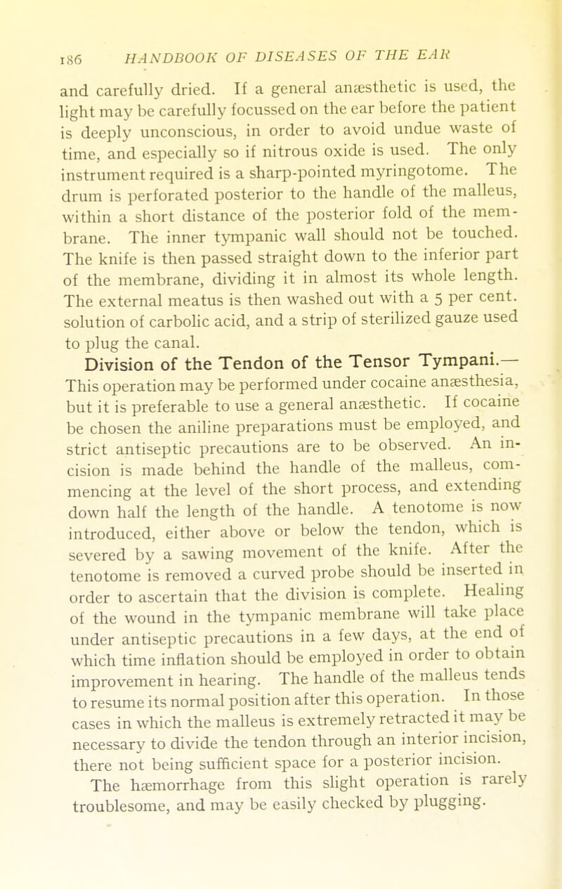 and carefully dried. If a general anccsthetic is used, the light may be carefully focussed on the ear before the patient is deeply unconscious, in order to avoid undue waste of time, and especially so if nitrous oxide is used. The only instrument required is a sharp-pointed myringotome. The drum is perforated posterior to the handle of the malleus, within a short distance of the posterior fold of the mem- brane. The inner tympanic wall should not be touched. The knife is then passed straight down to the inferior part of the membrane, dividing it in almost its whole length. The external meatus is then washed out with a 5 per cent, solution of carbolic acid, and a strip of sterilized gauze used to plug the canal. Division of the Tendon of the Tensor Tympani.— This operation may be performed under cocaine anaesthesia, but it is preferable to use a general anaesthetic. If cocame be chosen the aniline preparations must be employed, and strict antiseptic precautions are to be observed. An m- cision is made behind the handle of the malleus, com- mencing at the level of the short process, and extending down half the length of the handle. A tenotome is now introduced, either above or below the tendon, which is severed by a sawing movement of the knife. After the tenotome is removed a curved probe should be inserted in order to ascertain that the division is complete. Healing of the wound in the tympanic membrane will take place under antiseptic precautions in a few days, at the end of which time inflation should be employed in order to obtain improvement in hearing. The handle of the malleus tends to resume its normal position after this operation. In those cases in which the malleus is extremely retracted it may be necessary to divide the tendon through an interior incision, there not being sufficient space for a posterior incision. The hcemorrhage from this slight operation is rarely troublesome, and may be easily checked by plugging.