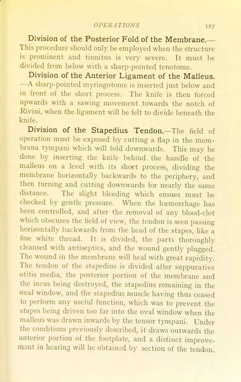 Division of the Posterior Fold of the Membrane.— This procedure should only be employed when the structure is prominent and tinnitus is very severe. It must be divided from below with a sharp-pointed tenotome. Division of the Anterior Ligament of the Malleus. —A sharp-pointed myringotome is inserted just below and in front of the short process. The knife is then forced upwards with a sawing movement towards the notch of Rivini, when the ligament will be felt to divide beneath the knife. Division of the Stapedius Tendon.—The field of operation must be exposed by cutting a flap in the mem- brana tj'mpani which wiU fold downwards. This may be done by inserting the knife behind the handle of the malleus on a level with its short process, dividing the membrane horizontally backwards to the periphery, and then turning and cutting downwards for nearly the same distance. The slight bleeding which ensues must be checked by gentle pressure. When the hemorrhage has been controlled, and after the removal of any blood-clot which obscures the field of view, the tendon is seen passing horizontally backwards from the head of the stapes, hke a fine white thread. It is divided, the parts thoroughly cleansed with antiseptics, and the wound gently plugged. The wound in the membrane will heal with great rapidity. The tendon of the stapedius is divided after suppurative otitis media, the posterior portion of the membrane and the incus being destroyed, the stapedius remaining in the oval window, and the stapedius muscle having thus ceased to perform any useful function, which was to prevent the stapes being driven too far into the oval window when the malleus was drawn inwards by the tensor tympani. Under the conditions previously described, it draws outwards the anterior portion of the footplate, and a distinct improve- ment in hearing will be obtained by section of the tendon.