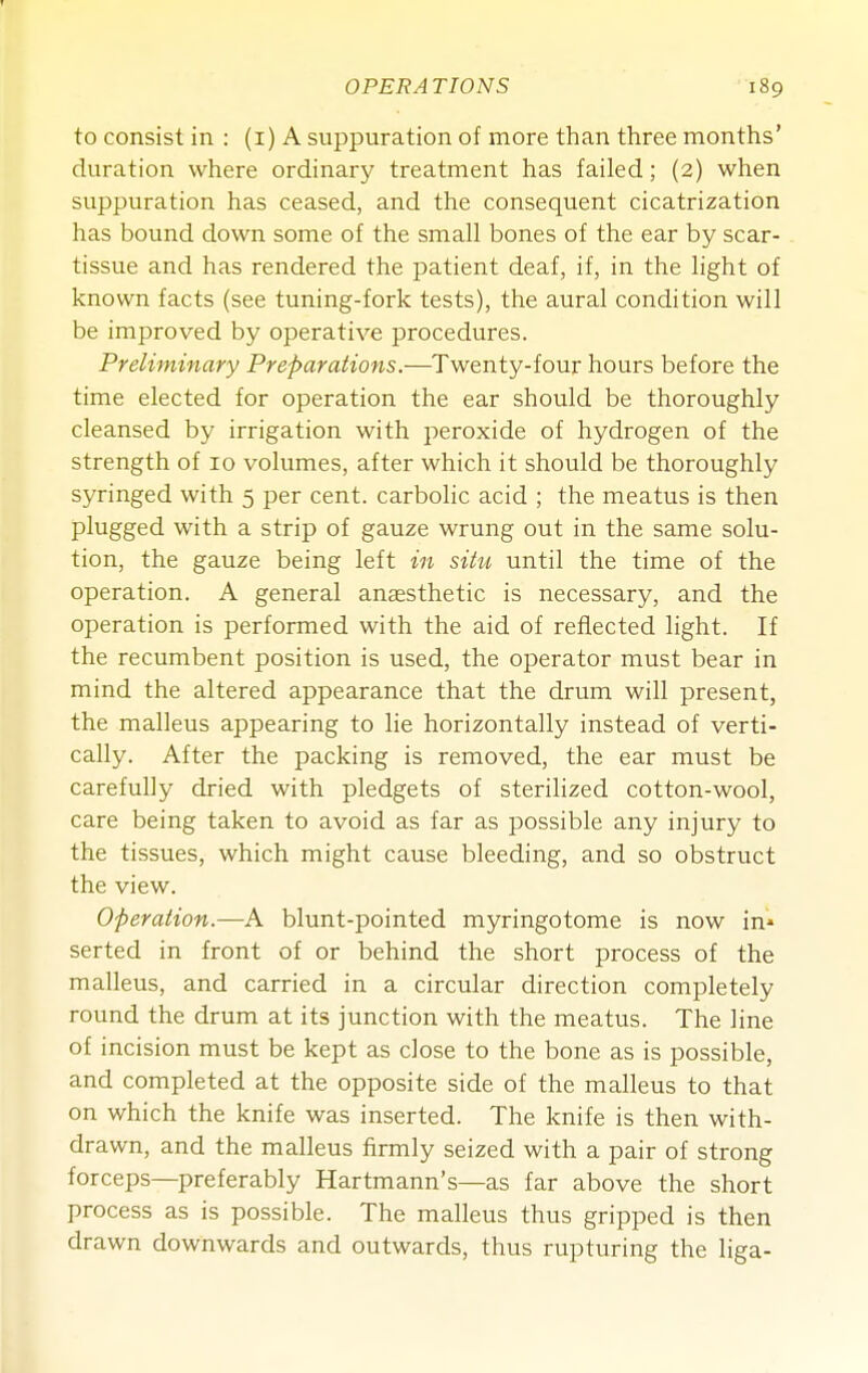 to consist in : (i) A suppuration of more than three months' duration where ordinary treatment has failed; (2) when suppuration has ceased, and the consequent cicatrization has bound down some of the small bones of the ear by scar- tissue and has rendered the patient deaf, if, in the light of known facts (see tuning-fork tests), the aural condition will be improved by operative procedures. Preliminary Preparations.—Twenty-four hours before the time elected for operation the ear should be thoroughly cleansed by irrigation with peroxide of hydrogen of the strength of 10 volumes, after which it should be thoroughly syringed with 5 per cent, carbolic acid ; the meatus is then plugged with a strip of gauze wrung out in the same solu- tion, the gauze being left in situ until the time of the operation. A general anaesthetic is necessary, and the operation is performed with the aid of reflected light. If the recumbent position is used, the operator must bear in mind the altered appearance that the drum will present, the malleus appearing to lie horizontally instead of verti- cally. After the packing is removed, the ear must be carefully dried with pledgets of sterilized cotton-wool, care being taken to avoid as far as possible any injury to the tissues, which might cause bleeding, and so obstruct the view. Operation.—A blunt-pointed myringotome is now in* serted in front of or behind the short process of the malleus, and carried in a circular direction completely round the drum at its junction with the meatus. The line of incision must be kept as close to the bone as is possible, and completed at the opposite side of the malleus to that on which the knife was inserted. The knife is then with- drawn, and the malleus firmly seized with a pair of strong forceps—preferably Hartmann's—as far above the short process as is possible. The malleus thus gripped is then drawn downwards and outwards, thus rupturing the liga-