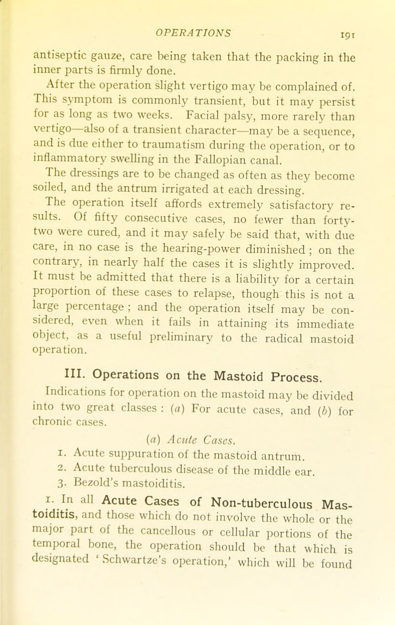 antiseptic gauze, care being taken that the packing in the inner parts is firmly done. After the operation slight vertigo may be complained of. This symptom is commonly transient, but it may persist for as long as two weeks. Facial palsy, more rarely than vertigo—also of a transient character—may be a sequence, and is due either to traumatism during the operation, or to inflammatory swelling in the Fallopian canal. The dressings are to be changed as often as they become soiled, and the antrum irrigated at each dressing. The operation itself affords extremely satisfactory re- sults. Of fifty consecutive cases, no fewer than forty- two were cured, and it may safely be said that, with due care, in no case is the hearing-power diminished ; on the contrary, in nearly half the cases it is slightly improved. It must be admitted that there is a liability for a certain proportion of these cases to relapse, though this is not a large percentage ; and the operation itself may be con- sidered, even when it fails in attaining its immediate object, as a useful preliminary to the radical mastoid operation. III. Operations on the Mastoid Process. Indications for operation on the mastoid may be divided into two great classes : (a) For acute cases, and (b) for chronic cases. (a) Acute Cases. 1. Acute suppuration of the mastoid antrum. 2. Acute tuberculous disease of the middle ear. 3. Bezold's mastoiditis. I. In all Acute Cases of Non-tuberculous Mas- toiditis, and those which do not involve the whole or the major part of the cancellous or cellular portions of the temporal bone, the operation should be that which is designated ' Schwartze's operation,' which will be found