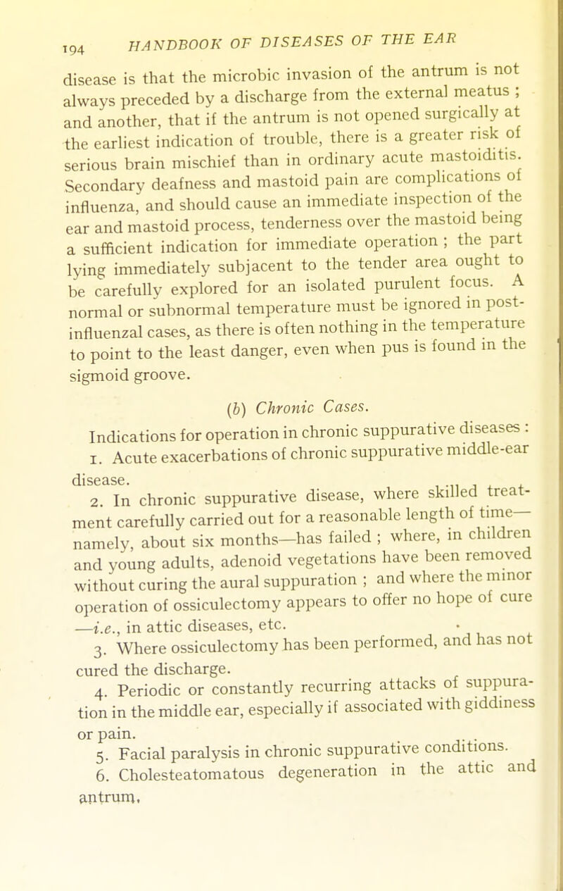 disease is that the microbic invasion of the antrum is not always preceded by a discharge from the external meatus ; and another, that if the antrum is not opened surgically at the earliest indication of trouble, there is a greater risk of serious brain mischief than in ordinary acute mastoiditis. Secondary deafness and mastoid pain are complications of influenza, and should cause an immediate inspection of the ear and mastoid process, tenderness over the mastoid being a sufficient indication for immediate operation ; the part lying immediately subjacent to the tender area ought to be carefully explored for an isolated purulent focus. A normal or subnormal temperature must be ignored m post- influenzal cases, as there is often nothing in the temperature to point to the least danger, even when pus is found m the sigmoid groove. (b) Chronic Cases. Indications for operation in chronic suppurative diseases : 1. Acute exacerbations of chronic suppurative middle-ear dl SG 3.S6 2. In chronic suppurative disease, where skilled treat- ment carefully carried out for a reasonable length of time- namely, about six months-has failed ; where, in children and young adults, adenoid vegetations have been removed without curing the aural suppuration ; and where the minor operation of ossiculectomy appears to offer no hope of cure —i.e., in attic diseases, etc. 3. Where ossiculectomy has been performed, and has not cured the discharge. 4 Periodic or constantly recurring attacks of suppura- tion in the middle ear, especially if associated with giddiness or pain. 5. Facial paralysis in chronic suppurative conditions. 6. Cholesteatomatous degeneration in the attic and antrum.