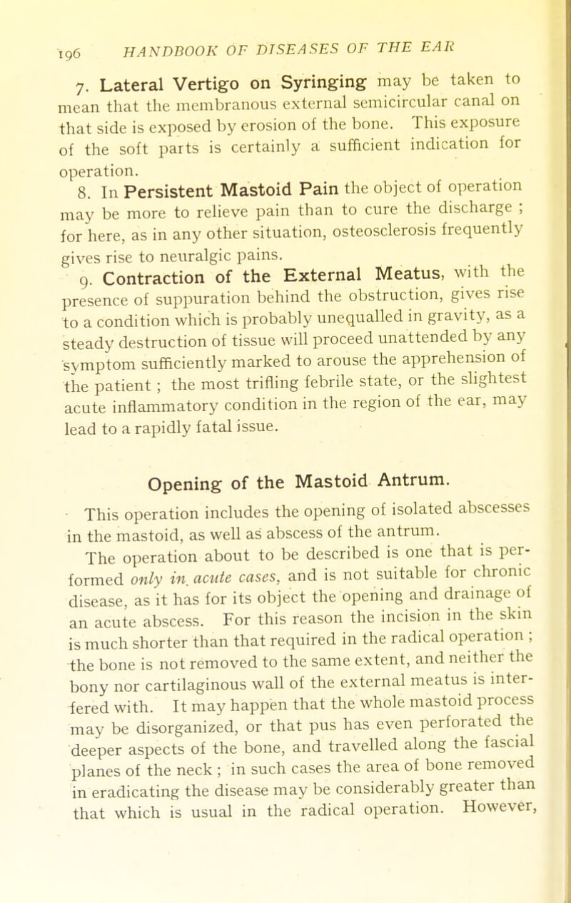 7. Lateral Vertigo on Syringing may be taken to mean that the membranous external semicircular canal on that side is exposed by erosion of the bone. This exposure of the soft parts is certainly a sufficient indication for operation. 8. In Persistent Mastoid Pain the object of operation may be more to relieve pain than to cure the discharge ; for here, as in any other situation, osteosclerosis frequently gives rise to neuralgic pains. 9. Contraction of the External Meatus, with the presence of suppuration behind the obstruction, gives rise to a condition which is probably unequalled in gravity, as a steady destruction of tissue will proceed unattended by any symptom sufaciently marked to arouse the apprehension of tiie patient ; the most trifling febrile state, or the slightest acute inflammatory condition in the region of the ear, may lead to a rapidly fatal issue. Opening of the Mastoid Antrum. This operation includes the opening of isolated abscesses in the mastoid, as well as abscess of the antrum. The operation about to be described is one that is per- formed only in. acute cases, and is not suitable for chronic disease, as it has for its object the opening and drainage of an acute abscess. For this reason the incision in the skin is much shorter than that required in the radical operation ; the bone is not removed to the same extent, and neither the bony nor cartilaginous waU of the external meatus is inter- ■fered with. It may happen that the whole mastoid process may be disorganized, or that pus has even perforated the deeper aspects of the bone, and travelled along the fascial planes of the neck ; in such cases the area of bone removed in eradicating the disease may be considerably greater than that which is usual in the radical operation. However,