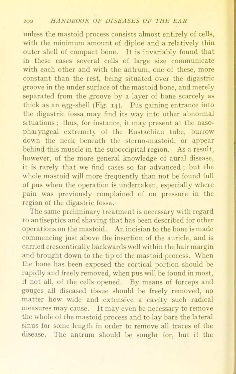 unless the mastoid process consists almost entirely of cells, with the minimum amount of diploe and a relatively thin outer shell of compact bone. It is invariably found that in these cases several cells of large size communicate with each other and with the antrum, one of these, more constant than the rest, being situated over the digastric groove in the under surface of the mastoid bone, and merely separated from the groove by a layer of bone scarcely as thick as an egg-shell (Fig. 14). Pas gaining entrance into the digastric fossa may find its way into other abnormal situations ; thus, for instance, it may present at the naso- phar3'ngeal extremity of the Eustachian tube, burrow down the neck beneath the sterno-mastoid, or appear behind this muscle in the suboccipital region. As a result, however, of the more general knowledge of aural disease, it is rarely that we find cases so far advanced ; but the whole mastoid will more frequently than not be found full of pus when the operation is undertaken, especially where pain was previously complained of on pressure in the region of the digastric fossa. The same preliminary treatment is necessary with regard to antiseptics and shaving that has been described for other operations on the mastoid. An incision to the bone is made commencing just above the insertion of the auricle, and is carried crescentically backwards well within the hair margin and brought down to the tip of the mastoid process. When the bone has been exposed the cortical portion should be rapidly and freely removed, when pus will be found in most, if not all, of the cells opened. By means of forceps and gouges all diseased tissue should be freely removed, no matter how wide and extensive a cavity such radical measures may cause. It may even be necessary to remove the whole of the mastoid process and to lay bare the lateral sinus for some length in order to remove all traces of the disease. The antrum should be sought for, but if the