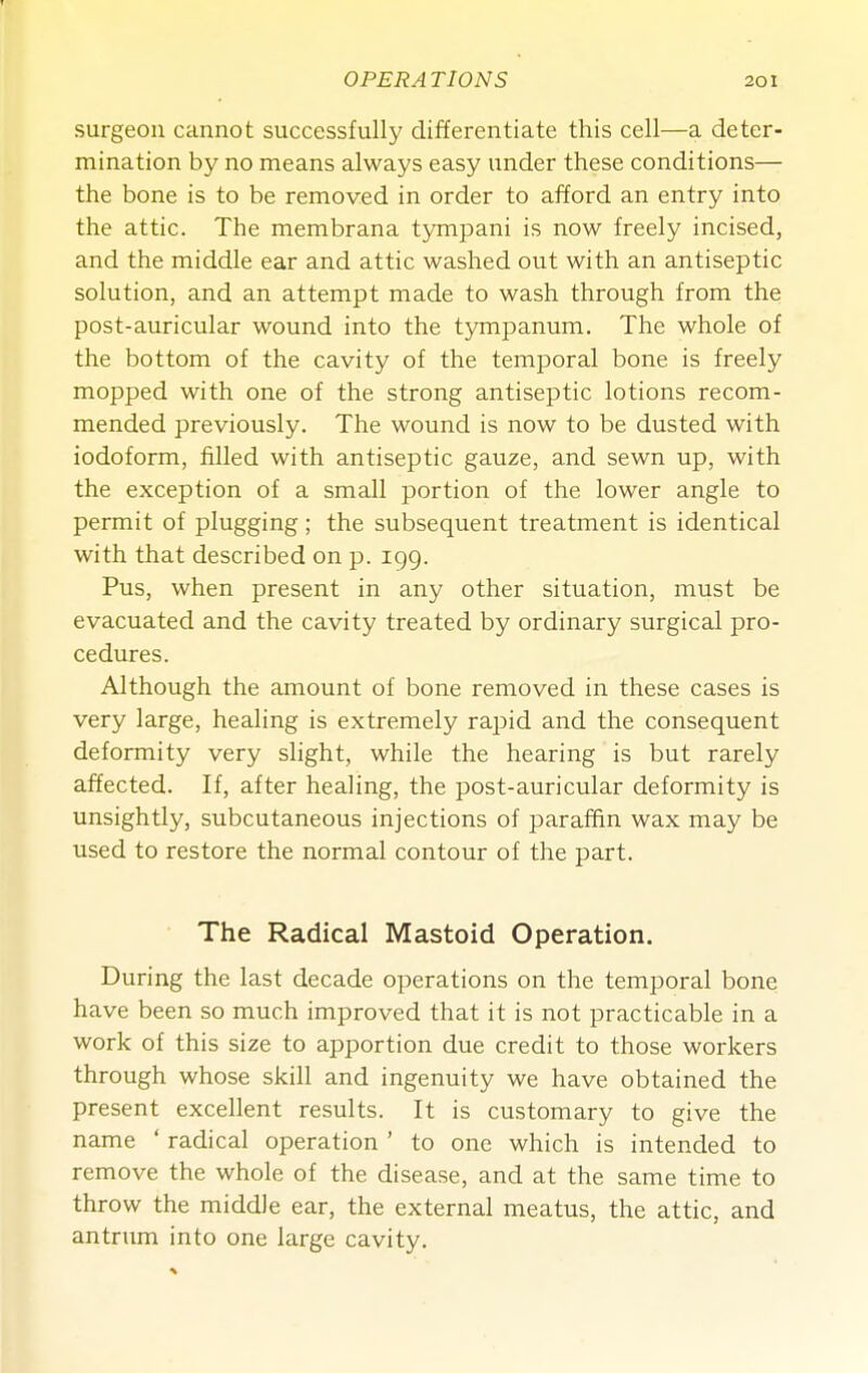 surgeon cannot successfully differentiate this cell—a deter- mination by no means always easy under these conditions— the bone is to be removed in order to afford an entry into the attic. The membrana tympani is now freely incised, and the middle ear and attic washed out with an antiseptic solution, and an attempt made to wash through from the post-auricular wound into the tympanum. The whole of the bottom of the cavity of the temporal bone is freely mopped with one of the strong antiseptic lotions recom- mended previously. The wound is now to be dusted with iodoform, filled with antiseptic gauze, and sewn up, with the exception of a small portion of the lower angle to permit of plugging; the subsequent treatment is identical with that described on p. igg. Pus, when present in any other situation, must be evacuated and the cavity treated by ordinary surgical pro- cedures. Although the amount of bone removed in these cases is very large, healing is extremely rapid and the consequent deformity very slight, while the hearing is but rarely affected. If, after healing, the post-auricular deformity is unsightly, subcutaneous injections of paraffin wax may be used to restore the normal contour of the part. The Radical Mastoid Operation. During the last decade operations on the temporal bone have been so much improved that it is not practicable in a work of this size to apportion due credit to those workers through whose skill and ingenuity we have obtained the present excellent results. It is customary to give the name ' radical operation ' to one which is intended to remove the whole of the disease, and at the same time to throw the middle ear, the external meatus, the attic, and antrum into one large cavity.