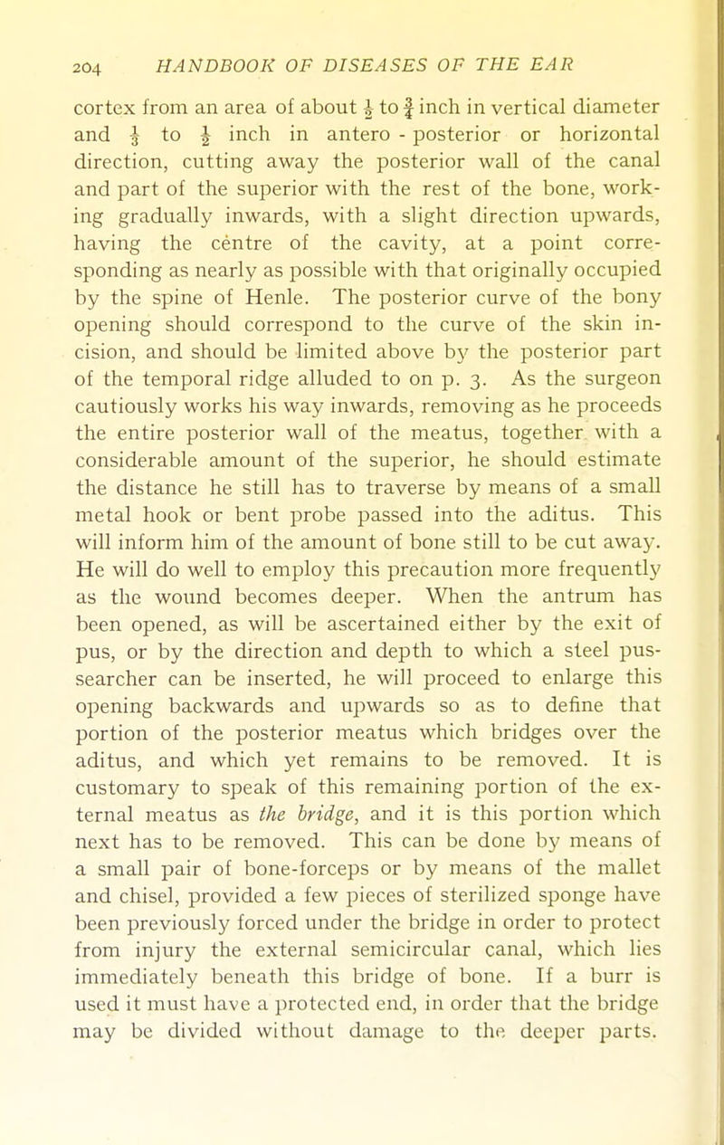 cortex from an area of about i to f inch in vertical diameter and \ io \ inch in antero - posterior or horizontal direction, cutting away the posterior wall of the canal and part of the superior with the rest of the bone, work- ing gradually inwards, with a slight direction upwards, having the centre of the cavity, at a point corre- sponding as nearly as possible with that originally occupied by the spine of Henle. The posterior curve of the bony opening should correspond to the curve of the skin in- cision, and should be limited above b}^ the posterior part of the temporal ridge alluded to on p. 3. As the surgeon cautiously works his way inwards, removing as he proceeds the entire posterior wall of the meatus, together with a considerable amount of the superior, he should estimate the distance he still has to traverse by means of a small metal hook or bent probe passed into the aditus. This will inform him of the amount of bone still to be cut away. He will do well to employ this precaution more frequently as the wound becomes deeper. When the antrum has been opened, as will be ascertained either by the exit of pus, or by the direction and depth to which a steel pus- searcher can be inserted, he will proceed to enlarge this opening backwards and upwards so as to define that portion of the posterior meatus which bridges over the aditus, and which yet remains to be removed. It is customary to speak of this remaining portion of the ex- ternal meatus as the bridge, and it is this portion which next has to be removed. This can be done by means of a small pair of bone-forceps or by means of the mallet and chisel, provided a few pieces of sterilized sponge have been previously forced under the bridge in order to protect from injury the external semicircular canal, which lies immediately beneath this bridge of bone. If a burr is used it must have a protected end, in order that the bridge may be divided without damage to the deeper parts.