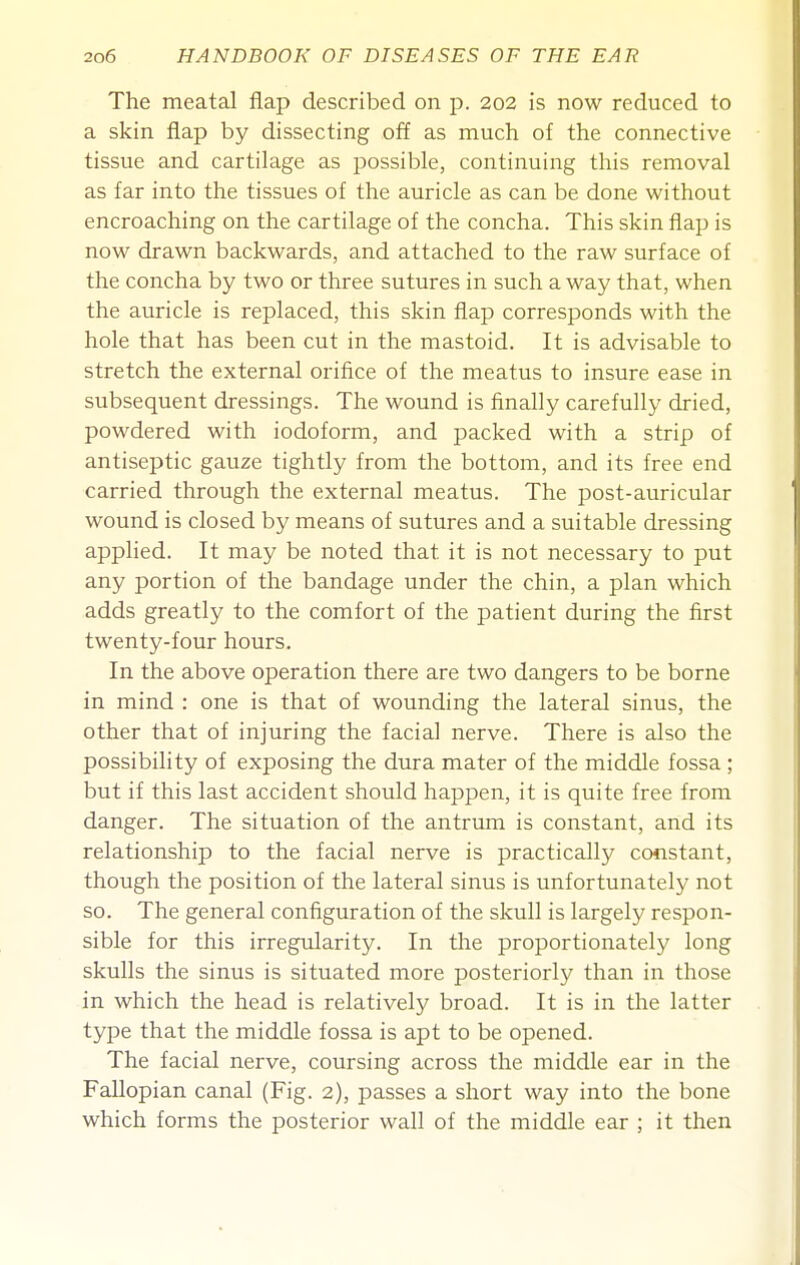 The meatal flap described on p. 202 is now reduced to a skin flap by dissecting off as much of the connective tissue and cartilage as possible, continuing this removal as far into the tissues of the auricle as can be done without encroaching on the cartilage of the concha. This skin flap is now drawn backwards, and attached to the raw surface of the concha by two or three sutures in such a way that, when the auricle is replaced, this skin flap corresponds with the hole that has been cut in the mastoid. It is advisable to stretch the external orifice of the meatus to insure ease in subsequent dressings. The wound is finally carefully dried, powdered with iodoform, and packed with a strip of antiseptic gauze tightly from the bottom, and its free end carried through the external meatus. The post-auricular wound is closed by means of sutures and a suitable dressing applied. It may be noted that it is not necessary to put any portion of the bandage under the chin, a plan which adds greatly to the comfort of the patient during the first twenty-four hours. In the above operation there are two dangers to be borne in mind : one is that of wounding the lateral sinus, the other that of injuring the facial nerve. There is also the possibility of exposing the dura mater of the middle fossa ; but if this last accident should happen, it is quite free from danger. The situation of the antrum is constant, and its relationship to the facial nerve is practically constant, though the position of the lateral sinus is unfortunately not so. The general configuration of the skull is largely respon- sible for this irregularity. In the proportionately long skulls the sinus is situated more posteriorly than in those in which the head is relatively broad. It is in the latter type that the middle fossa is apt to be opened. The facial nerve, coursing across the middle ear in the Fallopian canal (Fig. 2), passes a short way into the bone which forms the posterior wall of the middle ear ; it then