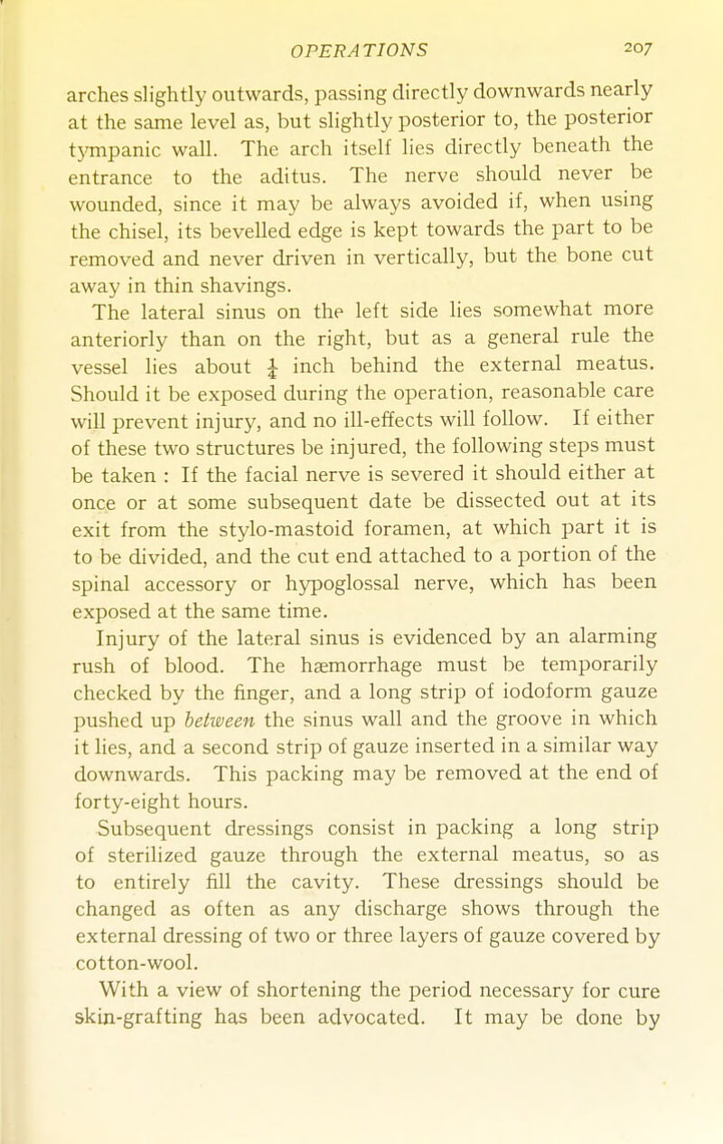 arches slightly outwards, passing directly downwards nearly at the same level as, but slightly posterior to, the posterior tjonpanic wall. The arch itself lies directly beneath the entrance to the aditus. The nerve should never be wounded, since it may be always avoided if, when using the chisel, its bevelled edge is kept towards the part to be removed and never driven in vertically, but the bone cut away in thin shavings. The lateral sinus on the left side lies somewhat more anteriorly than on the right, but as a general rule the vessel lies about J inch behind the external meatus. Should it be exposed during the operation, reasonable care will prevent injury, and no ill-effects will follow. If either of these two structures be injured, the following steps must be taken : If the facial nerve is severed it should either at once or at some subsequent date be dissected out at its exit from the stylo-mastoid foramen, at which part it is to be divided, and the cut end attached to a portion of the spinal accessory or hjrpoglossal nerve, which has been exposed at the same time. Injury of the lateral sinus is evidenced by an alarming rush of blood. The haemorrhage must be temporarily checked by the finger, and a long strip of iodoform gauze pushed up between the sinus wall and the groove in which it lies, and a second strip of gauze inserted in a similar way downwards. This packing may be removed at the end of forty-eight hours. Subsequent dressings consist in packing a long strip of sterilized gauze through the external meatus, so as to entirely fill the cavity. These dressings should be changed as often as any discharge shows through the external dressing of two or three layers of gauze covered by cotton-wool. With a view of shortening the period necessary for cure skin-grafting has been advocated. It may be done by