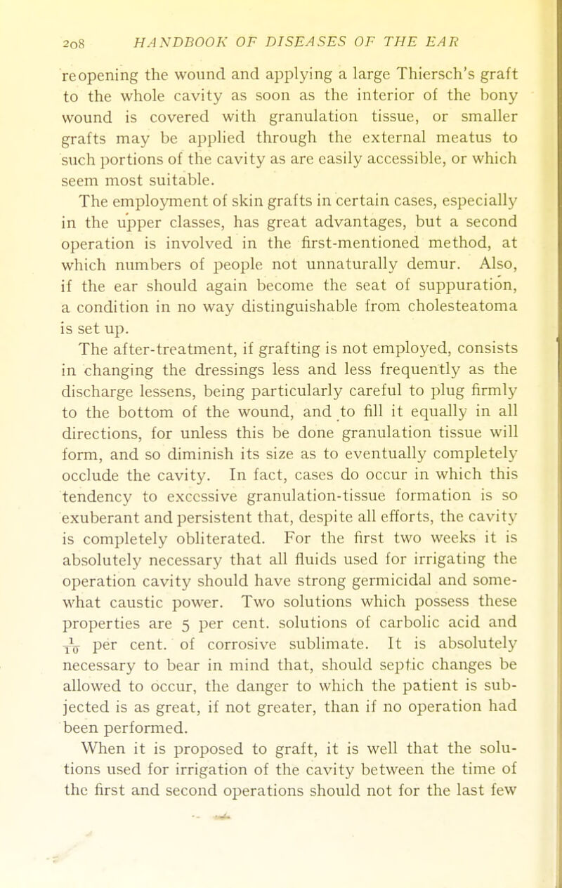 reopening the wound and applying a large Thiersch's graft to the whole cavity as soon as the interior of the bony wound is covered with granulation tissue, or smaller grafts may be applied through the external meatus to such portions of the cavity as are easily accessible, or which seem most suitable. The employment of skin grafts in certain cases, especially in the upper classes, has great advantages, but a second operation is involved in the first-mentioned method, at which numbers of people not unnaturally demur. Also, if the ear should again become the seat of suppuration, a condition in no way distinguishable from cholesteatoma is set up. The after-treatment, if grafting is not employed, consists in changing the dressings less and less frequently as the discharge lessens, being particularly careful to plug firmly to the bottom of the wound, and to fill it equally in all directions, for unless this be done granulation tissue will form, and so diminish its size as to eventually completely occlude the cavity. In fact, cases do occur in which this tendency to excessive granulation-tissue formation is so exuberant and persistent that, despite all efforts, the cavity is completely obliterated. For the first two weeks it is absolutely necessary that all fluids used for irrigating the operation cavity should have strong germicidal and some- what caustic power. Two solutions which possess these properties are 5 per cent, solutions of carbohc acid and yy per cent, of corrosive sublimate. It is absolutely necessary to bear in mind that, should septic changes be allowed to occur, the danger to which the patient is sub- jected is as great, if not greater, than if no operation had been performed. When it is proposed to graft, it is well that the solu- tions used for irrigation of the cavity between the time of the first and second operations should not for the last few