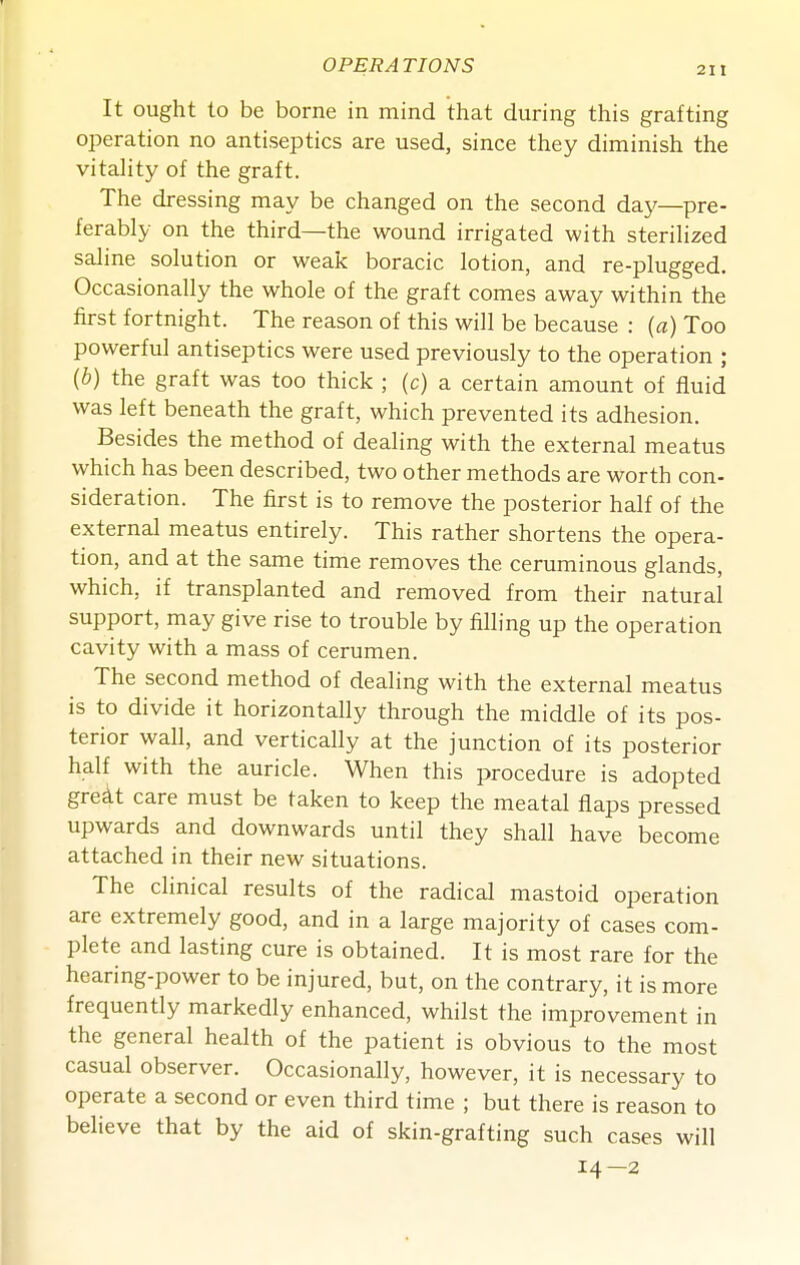 It ought to be borne in mind that during this grafting operation no antiseptics are used, since they diminish the vitahty of the graft. The dressing may be changed on the second day—pre- ferably on the third—the wound irrigated with sterihzed saline solution or weak boracic lotion, and re-plugged. Occasionally the whole of the graft comes away within the first fortnight. The reason of this will be because : {a) Too powerful antiseptics were used previously to the operation ; {b) the graft was too thick ; (c) a certain amount of fluid was left beneath the graft, which prevented its adhesion. Besides the method of dealing with the external meatus which has been described, two other methods are worth con- sideration. The first is to remove the posterior half of the external meatus entirely. This rather shortens the opera- tion, and at the same time removes the ceruminous glands, which, if transplanted and removed from their natural support, may give rise to trouble by filling up the operation cavity with a mass of cerumen. The second method of dealing with the external meatus is to divide it horizontally through the middle of its pos- terior wall, and vertically at the junction of its posterior half with the auricle. When this procedure is adopted gre^t care must be taken to keep the meatal flaps pressed upwards and downwards until they shall have become attached in their new situations. The clinical results of the radical mastoid operation are extremely good, and in a large majority of cases com- plete and lasting cure is obtained. It is most rare for the hearing-power to be injured, but, on the contrary, it is more frequently markedly enhanced, whilst the improvement in the general health of the patient is obvious to the most casual observer. Occasionally, however, it is necessary to operate a second or even third time ; but there is reason to believe that by the aid of skin-grafting such cases will 14—2