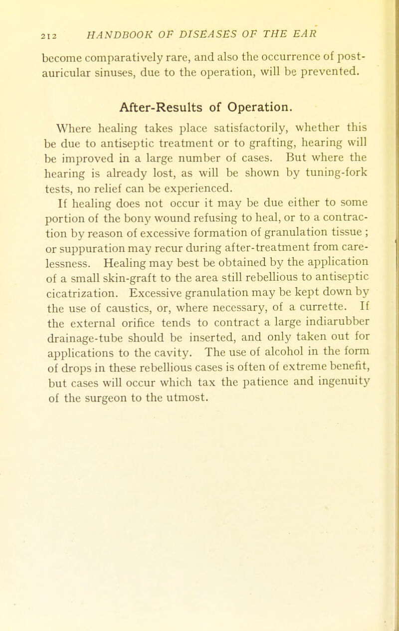 become comparatively rare, and also the occurrence of i^ost- auricular sinuses, due to the operation, will be prevented. After-Results of Operation. Where healing takes place satisfactorily, whether this be due to antiseptic treatment or to grafting, hearing will be improved in a large number of cases. But where the hearing is already lost, as will be shown by tuning-fork tests, no relief can be experienced. If healing does not occur it may be due either to some portion of the bony wound refusing to heal, or to a contrac- tion by reason of excessive formation of granulation tissue ; or suppuration may recur during after-treatment from care- lessness. Healing may best be obtained by the application of a small skin-graft to the area still rebellious to antiseptic cicatrization. Excessive granulation may be kept down by the use of caustics, or, where necessary, of a currette. If the external orifice tends to contract a large indiarubber drainage-tube should be inserted, and only taken out for applications to the cavity. The use of alcohol in the fonn of drops in these rebellious cases is often of extreme benefit, but cases will occur which tax the patience and ingenuity of the surgeon to the utmost.