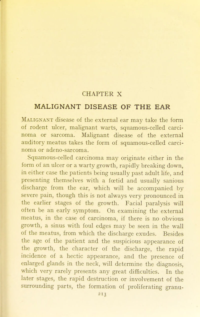 MALIGNANT DISEASE OF THE EAR Malignant disease of the external ear may take the form of rodent ulcer, malignant warts, squamous-celled carci- noma or sarcoma. Malignant disease of the external auditory meatus takes the form of squamous-celled carci- noma or adeno-sarcoma. Squamous-celled carcinoma may originate either in the form of an ulcer or a warty growth, rapidly breaking down, in either case the patients being usually past adult life, and presenting themselves with a foetid and usually sanious discharge from the ear, which will be accompanied by severe pain, though this is not always very pronounced in the earlier stages of the growth. Facial paralysis will often be an early symptom. On examining the external meatus, in the case of carcinoma, if there is no obvious growth, a sinus with foul edges may be seen in the wall of the meatus, from which the discharge exudes. Besides the age of the patient and the suspicious appearance of the growth, the character of the discharge, the rapid incidence of a hectic appearance, and the presence of enlarged glands in the neck, will determine the diagnosis, which very rarely presents any great difficulties. In the later stages, the rapid destruction or involvement of the surrounding parts, the formation of proliferating granu-