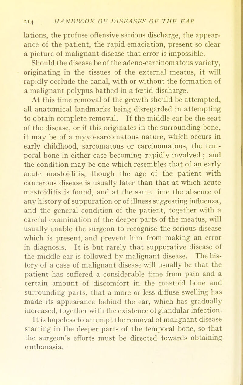 lations, the profuse offensive sanious discharge, the appear- ance of the patient, the rapid emaciation, present so clear a picture of malignant disease that error is impossible. Should the disease be of the adeno-carcinomatous variety, originating in the tissues of the external meatus, it will rapidly occlude the canal, with or without the formation of a malignant polypus bathed in a foetid discharge. At this time removal of the growth should be attempted, all anatomical landmarks being disregarded in attempting to obtain complete removal. If the middle ear be the seat of the disease, or if this originates in the surrounding bone, it may be of a myxo-sarcomatous nature, which occurs in early childhood, sarcomatous or carcinomatous, the tem- poral bone in either case becoming rapidly involved ; and the condition may be one which resembles that of an early acute mastoiditis, though the age of the patient with cancerous disease is usually later than that at which acute mastoiditis is found, and at the same time the absence of any history of suppuration or of illness suggesting influenza, and the general condition of the patient, together with a careful examination of the deeper parts of the meatus, will usually enable the surgeon to recognise the serious disease which is present, and prevent him from making an error in diagnosis. It is but rarely that suppurative disease of the middle ear is followed by malignant disease. The his- tory of a case of malignant disease will usually be that the patient has suffered a considerable time from pain and a certain amount of discomfort in the mastoid bone and surrounding parts, that a more or less diffuse swelling has made its appearance behind the ear, which has gradually increased, together with the existence of glandular infection. It is hopeless to attempt the removal of malignant disease starting in the deeper parts of the temporal bone, so that the surgeon's efforts must be directed towards obtaining euthanasia.